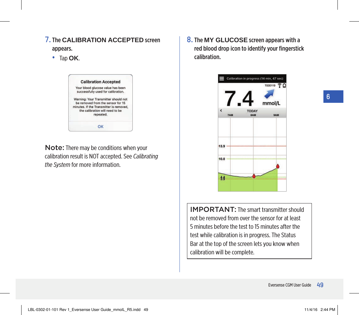 49Eversense CGM User Guide67.   The  CALIBRATION ACCEPTED screen appears.•   Tap  OK.8.   The  MY GLUCOSE screen appears with a red blood drop icon to identify your ﬁngerstick calibration. IMPORTANT: The smart transmitter should not be removed from over the sensor for at least 5 minutes before the test to 15 minutes after the test while calibration is in progress. The Status Bar at the top of the screen lets you know when calibration will be complete.Note: There may be conditions when your calibration result is NOT accepted. See Calibrating the System for more information.LBL-0302-01-101 Rev 1_Eversense User Guide_mmolL_R5.indd   49 11/4/16   2:44 PM