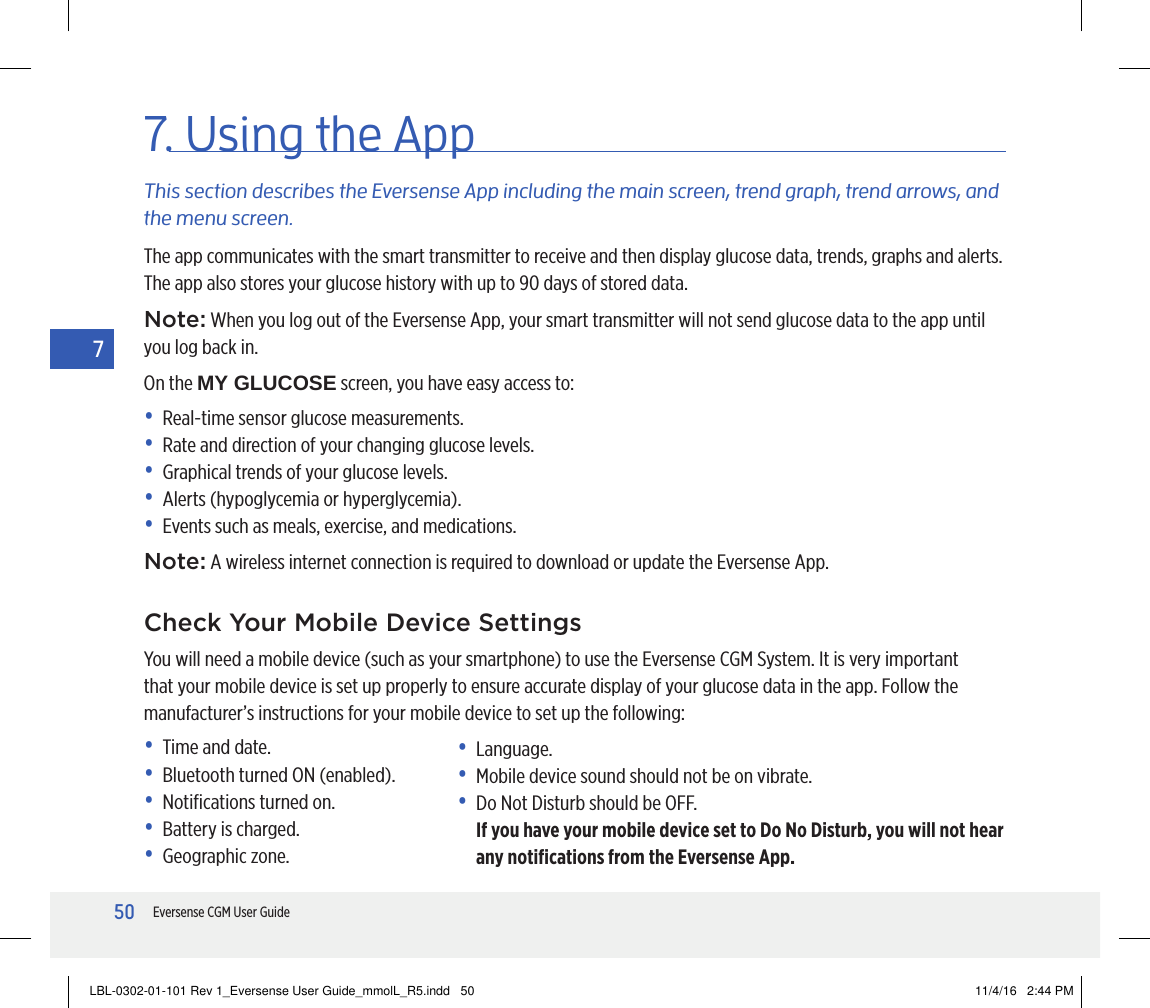 50Eversense CGM User Guide77. Using the AppThis section describes the Eversense App including the main screen, trend graph, trend arrows, and the menu screen.The app communicates with the smart transmitter to receive and then display glucose data, trends, graphs and alerts. The app also stores your glucose history with up to 90 days of stored data.Note: When you log out of the Eversense App, your smart transmitter will not send glucose data to the app until you log back in.On the MY GLUCOSE screen, you have easy access to:•  Real-time sensor glucose measurements.•  Rate and direction of your changing glucose levels.•  Graphical trends of your glucose levels.•  Alerts (hypoglycemia or hyperglycemia).•  Events such as meals, exercise, and medications.Note: A wireless internet connection is required to download or update the Eversense App.Check Your Mobile Device SettingsYou will need a mobile device (such as your smartphone) to use the Eversense CGM System. It is very important that your mobile device is set up properly to ensure accurate display of your glucose data in the app. Follow the manufacturer’s instructions for your mobile device to set up the following:•  Time and date.•  Bluetooth turned ON (enabled).•  Notiﬁcations turned on.•  Battery is charged.•  Geographic zone.• Language.•   Mobile device sound should not be on vibrate.•  Do Not Disturb should be OFF.  If you have your mobile device set to Do No Disturb, you will not hear any notiﬁcations from the Eversense App.LBL-0302-01-101 Rev 1_Eversense User Guide_mmolL_R5.indd   50 11/4/16   2:44 PM
