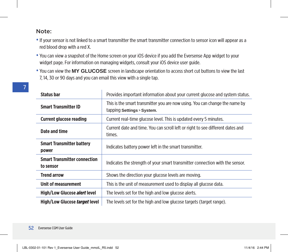 52Eversense CGM User Guide7Note:•  If your sensor is not linked to a smart transmitter the smart transmitter connection to sensor icon will appear as a red blood drop with a red X.•  You can view a snapshot of the Home screen on your iOS device if you add the Eversense App widget to your widget page. For information on managing widgets, consult your iOS device user guide.•  You can view the MY GLUCOSE screen in landscape orientation to access short cut buttons to view the last 7, 14, 30 or 90 days and you can email this view with a single tap.Status bar Provides important information about your current glucose and system status.Smart Transmitter ID This is the smart transmitter you are now using. You can change the name by tapping Settings &gt; System.Current glucose reading Current real-time glucose level. This is updated every 5 minutes.Date and time Current date and time. You can scroll left or right to see dierent dates and times.Smart Transmitter battery power Indicates battery power left in the smart transmitter.Smart Transmitter connection to sensor Indicates the strength of your smart transmitter connection with the sensor.Trend arrow Shows the direction your glucose levels are moving.Unit of measurement This is the unit of measurement used to display all glucose data.High/Low Glucose alert level The levels set for the high and low glucose alerts.High/Low Glucose target level The levels set for the high and low glucose targets (target range).LBL-0302-01-101 Rev 1_Eversense User Guide_mmolL_R5.indd   52 11/4/16   2:44 PM