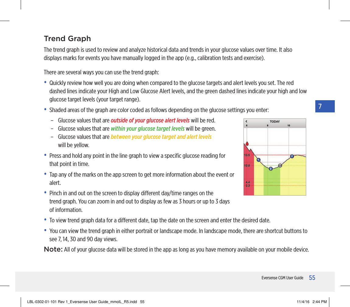 55Eversense CGM User Guide7Trend GraphThe trend graph is used to review and analyze historical data and trends in your glucose values over time. It also displays marks for events you have manually logged in the app (e.g., calibration tests and exercise).There are several ways you can use the trend graph:•   Quickly review how well you are doing when compared to the glucose targets and alert levels you set. The red dashed lines indicate your High and Low Glucose Alert levels, and the green dashed lines indicate your high and low glucose target levels (your target range).•   Shaded areas of the graph are color coded as follows depending on the glucose settings you enter:–   Glucose values that are outside of your glucose alert levels will be red.–   Glucose values that are within your glucose target levels will be green.–   Glucose values that are between your glucose target and alert levels  will be yellow.•   Press and hold any point in the line graph to view a speciﬁc glucose reading for that point in time.•   Tap any of the marks on the app screen to get more information about the event or alert.•   Pinch in and out on the screen to display dierent day/time ranges on the trendgraph. You can zoom in and out to display as few as 3 hours or up to 3 days of information.•   To view trend graph data for a dierent date, tap the date on the screen and enter the desired date.•   You can view the trend graph in either portrait or landscape mode. In landscape mode, there are shortcut buttons to see 7, 14, 30 and 90 day views.Note: All of your glucose data will be stored in the app as long as you have memory available on your mobile device.LBL-0302-01-101 Rev 1_Eversense User Guide_mmolL_R5.indd   55 11/4/16   2:44 PM