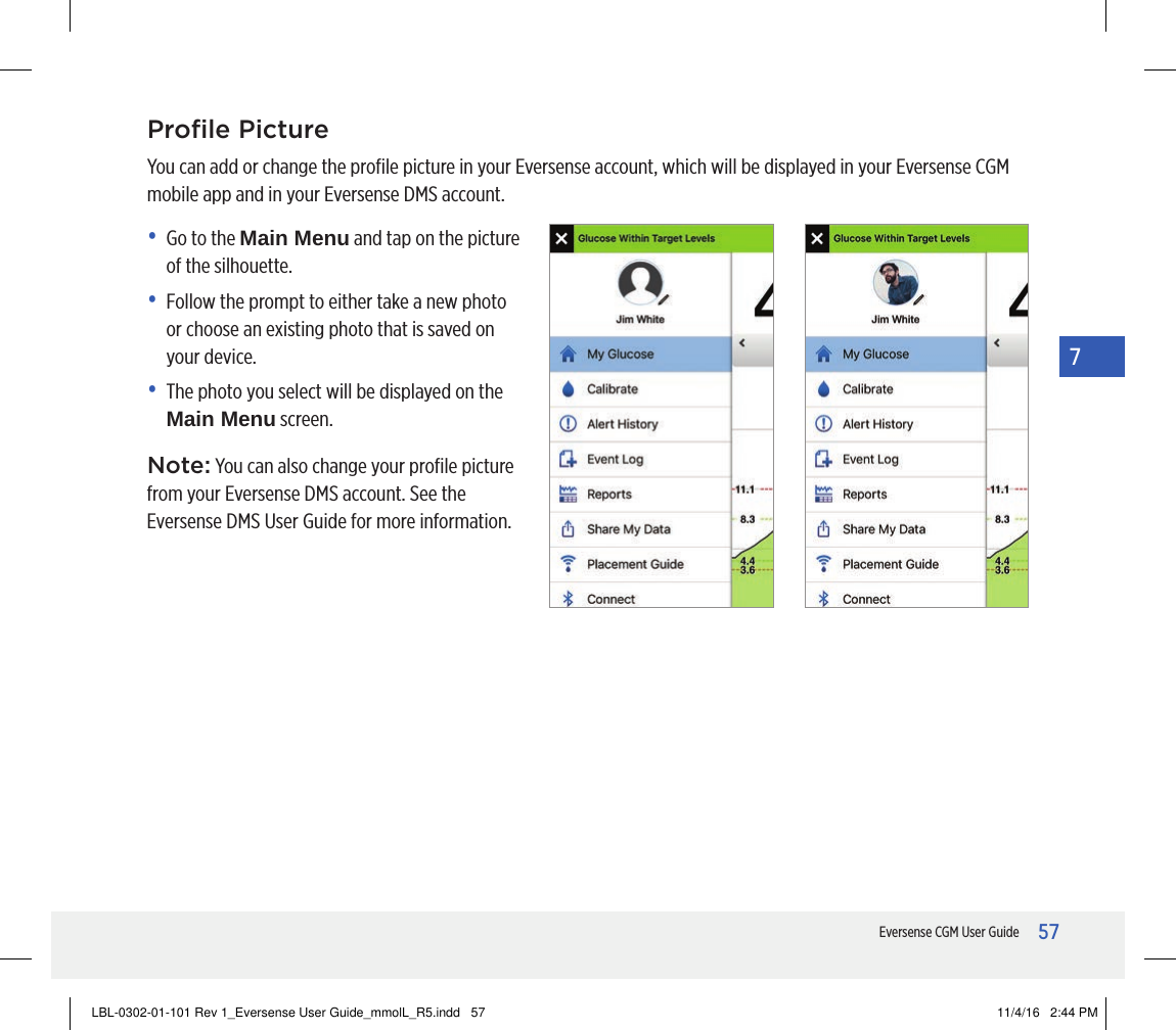 57Eversense CGM User Guide7Proﬁle PictureYou can add or change the proﬁle picture in your Eversense account, which will be displayed in your Eversense CGM mobile app and in your Eversense DMS account.•   Go to the Main Menu and tap on the picture of the silhouette.•   Follow the prompt to either take a new photo or choose an existing photo that is saved on your device.•   The photo you select will be displayed on the Main Menu screen. Note: You can also change your proﬁle picture from your Eversense DMS account. See the Eversense DMS User Guide for more information.LBL-0302-01-101 Rev 1_Eversense User Guide_mmolL_R5.indd   57 11/4/16   2:44 PM