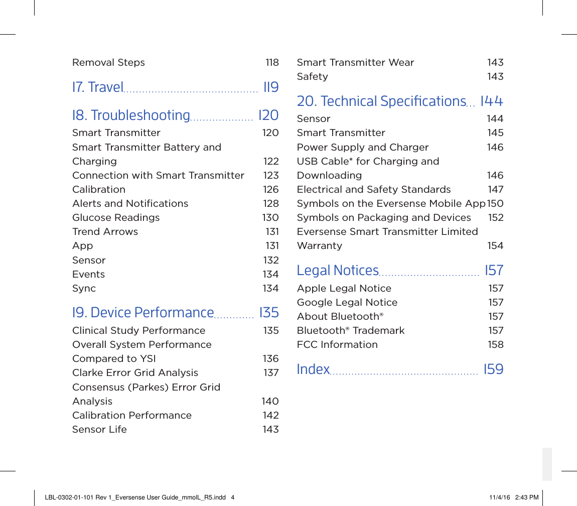 Removal Steps  11817. Travel    11918. Troubleshooting    120Smart Transmitter  120Smart Transmitter Battery and  Charging 122Connection with Smart Transmitter  123Calibration 126Alerts and Notiﬁcations  128Glucose Readings  130Trend Arrows  131App 131Sensor 132Events 134Sync 13419. Device Performance    135Clinical Study Performance  135Overall System Performance  Compared to YSI  136Clarke Error Grid Analysis   137Consensus (Parkes) Error Grid  Analysis 140Calibration Performance  142Sensor Life  143Smart Transmitter Wear  143Safety 14320. Technical Specications    144Sensor 144Smart Transmitter  145Power Supply and Charger  146USB Cable* for Charging and Downloading 146Electrical and Safety Standards  147Symbols on the Eversense Mobile App 150Symbols on Packaging and Devices  152Eversense Smart Transmitter Limited Warranty 154Legal Notices    157Apple Legal Notice  157Google Legal Notice  157About Bluetooth®  157Bluetooth® Trademark  157FCC Information  158Index    159LBL-0302-01-101 Rev 1_Eversense User Guide_mmolL_R5.indd   4 11/4/16   2:43 PM