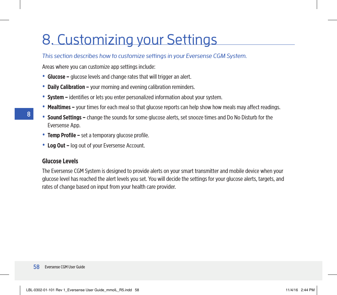 58Eversense CGM User Guide88. Customizing your SettingsThis section describes how to customize settings in your Eversense CGM System.Areas where you can customize app settings include:• Glucose – glucose levels and change rates that will trigger an alert.• Daily Calibration – your morning and evening calibration reminders.• System – identiﬁes or lets you enter personalized information about your system.• Mealtimes – your times for each meal so that glucose reports can help show how meals may aect readings.•  Sound Settings – change the sounds for some glucose alerts, set snooze times and Do No Disturb for the Eversense App.• Temp Proﬁle – set a temporary glucose proﬁle.• Log Out – log out of your Eversense Account.Glucose LevelsThe Eversense CGM System is designed to provide alerts on your smart transmitter and mobile device when your glucose level has reached the alert levels you set. You will decide the settings for your glucose alerts, targets, and rates of change based on input from your health care provider.LBL-0302-01-101 Rev 1_Eversense User Guide_mmolL_R5.indd   58 11/4/16   2:44 PM