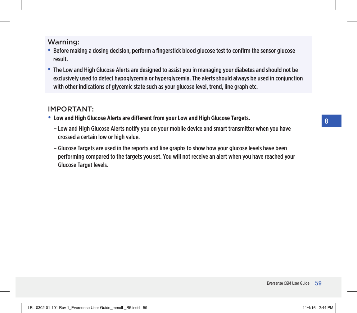 59Eversense CGM User Guide8Warning:•   Before making a dosing decision, perform a ﬁngerstick blood glucose test to conﬁrm the sensor glucose result.•   The Low and High Glucose Alerts are designed to assist you in managing your diabetes and should not be exclusively used to detect hypoglycemia or hyperglycemia. The alerts should always be used in conjunction with other indications of glycemic state such as your glucose level, trend, line graph etc.IMPORTANT:• Low and High Glucose Alerts are dierent from your Low and High Glucose Targets.–  Low and High Glucose Alerts notify you on your mobile device and smart transmitter when you have crossed a certain low or high value.–  Glucose Targets are used in the reports and line graphs to show how your glucose levels have been performing compared to the targets you set. You will not receive an alert when you have reached your Glucose Target levels.LBL-0302-01-101 Rev 1_Eversense User Guide_mmolL_R5.indd   59 11/4/16   2:44 PM