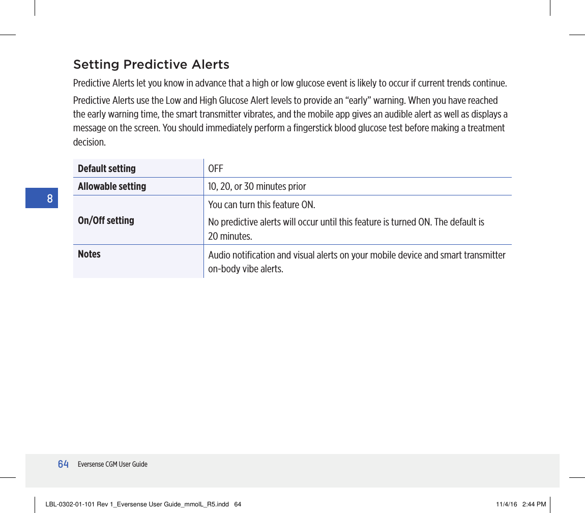 64Eversense CGM User Guide8Setting Predictive AlertsPredictive Alerts let you know in advance that a high or low glucose event is likely to occur if current trends continue.Predictive Alerts use the Low and High Glucose Alert levels to provide an “early” warning. When you have reached the early warning time, the smart transmitter vibrates, and the mobile app gives an audible alert as well as displays a message on the screen. You should immediately perform a ﬁngerstick blood glucose test before making a treatment decision.Default setting OFFAllowable setting 10, 20, or 30 minutes priorOn/O settingYou can turn this feature ON.No predictive alerts will occur until this feature is turned ON. The default is  20 minutes.Notes Audio notiﬁcation and visual alerts on your mobile device and smart transmitter on-body vibe alerts.LBL-0302-01-101 Rev 1_Eversense User Guide_mmolL_R5.indd   64 11/4/16   2:44 PM