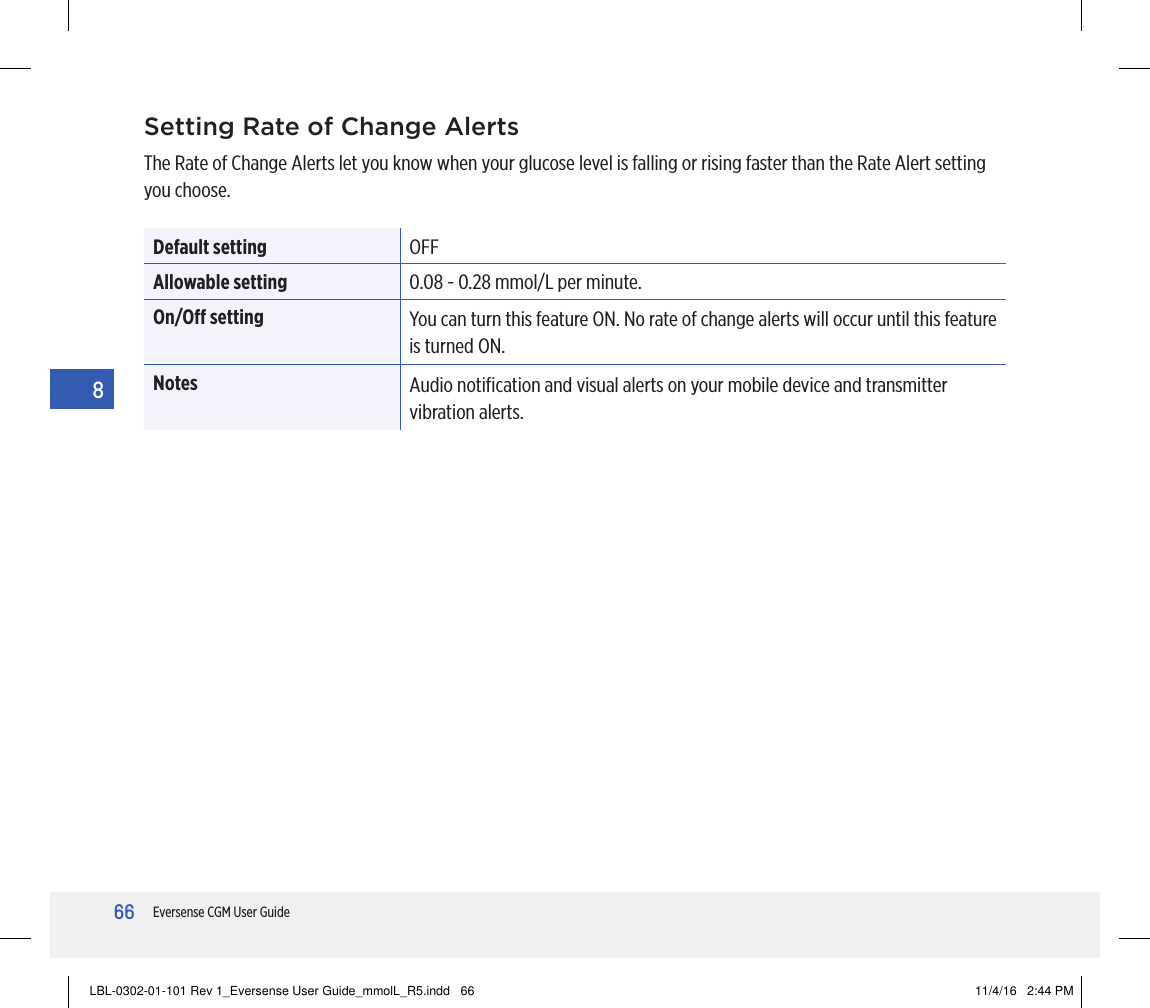 66Eversense CGM User Guide8Setting Rate of Change AlertsThe Rate of Change Alerts let you know when your glucose level is falling or rising faster than the Rate Alert setting you choose. Default setting OFFAllowable setting 0.08 - 0.28 mmol/L per minute.On/O setting You can turn this feature ON. No rate of change alerts will occur until this feature is turned ON.Notes Audio notiﬁcation and visual alerts on your mobile device and transmitter vibration alerts.LBL-0302-01-101 Rev 1_Eversense User Guide_mmolL_R5.indd   66 11/4/16   2:44 PM