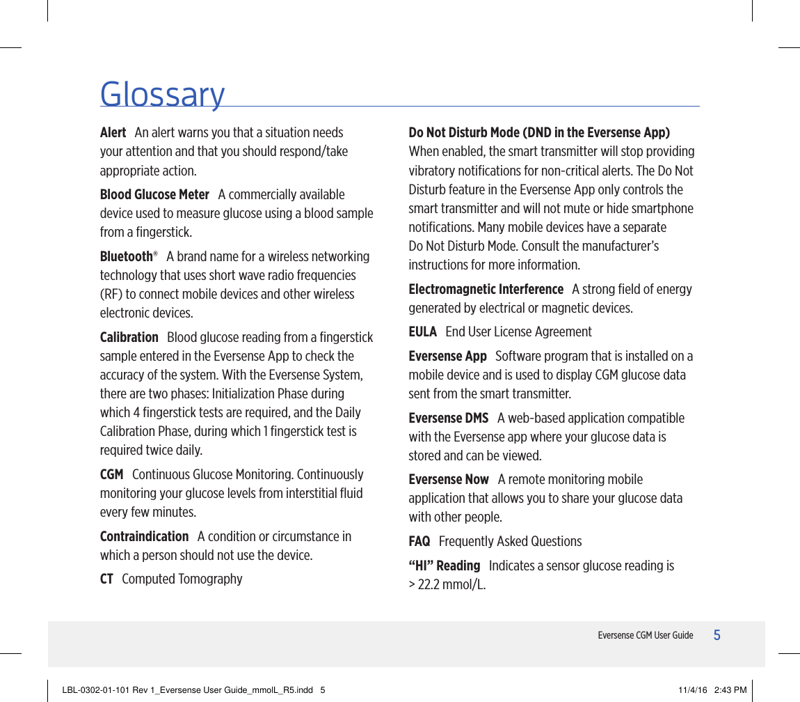 5Eversense CGM User GuideGlossaryAlert   An alert warns you that a situation needs your attention and that you should respond/take appropriate action.Blood Glucose Meter   A commercially available device used to measure glucose using a blood sample from a ﬁngerstick.Bluetooth®   A brand name for a wireless networking technology that uses short wave radio frequencies (RF) to connect mobile devices and other wireless electronic devices.Calibration   Blood glucose reading from a ﬁngerstick sample entered in the Eversense App to check the accuracy of the system. With the Eversense System, there are two phases: Initialization Phase during which 4 ﬁngerstick tests are required, and the Daily Calibration Phase, during which 1 ﬁngerstick test is required twice daily.CGM   Continuous Glucose Monitoring. Continuously monitoring your glucose levels from interstitial ﬂuid every few minutes.Contraindication   A condition or circumstance in which a person should not use the device.CT   Computed TomographyDo Not Disturb Mode (DND in the Eversense App)   When enabled, the smart transmitter will stop providing vibratory notiﬁcations for non-critical alerts. The Do Not Disturb feature in the Eversense App only controls the smart transmitter and will not mute or hide smartphone notiﬁcations. Many mobile devices have a separate Do Not Disturb Mode. Consult the manufacturer’s instructions for more information.Electromagnetic Interference   A strong ﬁeld of energy generated by electrical or magnetic devices.EULA   End User License AgreementEversense App   Software program that is installed on a mobile device and is used to display CGM glucose data sent from the smart transmitter.Eversense DMS   A web-based application compatible with the Eversense app where your glucose data is stored and can be viewed.Eversense Now   A remote monitoring mobile application that allows you to share your glucose data with other people.FAQ   Frequently Asked Questions“HI” Reading   Indicates a sensor glucose reading is  &gt; 22.2 mmol/L.LBL-0302-01-101 Rev 1_Eversense User Guide_mmolL_R5.indd   5 11/4/16   2:43 PM