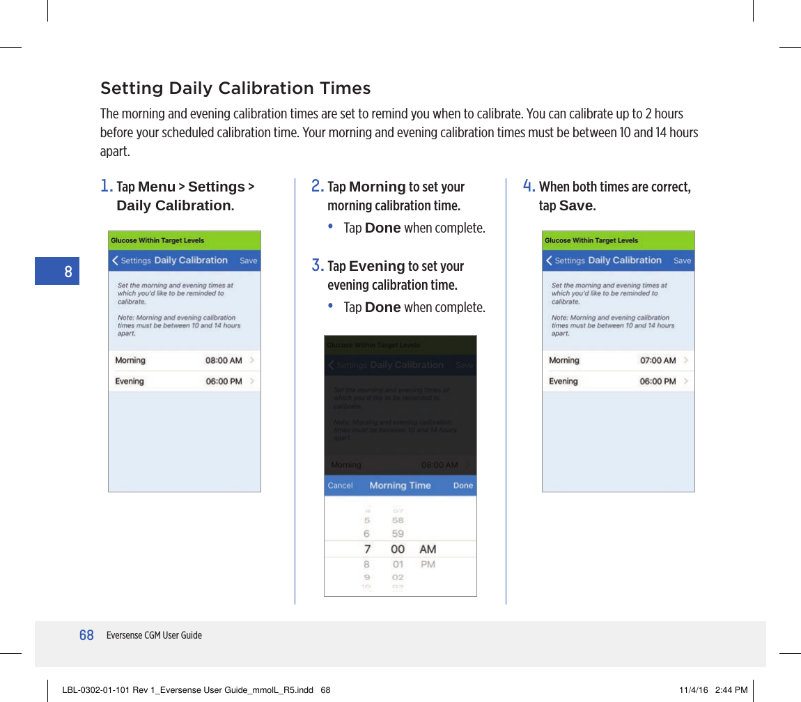 68Eversense CGM User Guide8Setting Daily Calibration TimesThe morning and evening calibration times are set to remind you when to calibrate. You can calibrate up to 2 hours before your scheduled calibration time. Your morning and evening calibration times must be between 10 and 14 hours apart.1.   Tap  Menu &gt; Settings &gt; Daily Calibration.2.   Tap  Morning to set your morning calibration time.•   Tap  Done when complete.3.   Tap  Evening to set your evening calibration time. •   Tap  Done when complete.4.  When both times are correct, tap Save.LBL-0302-01-101 Rev 1_Eversense User Guide_mmolL_R5.indd   68 11/4/16   2:44 PM