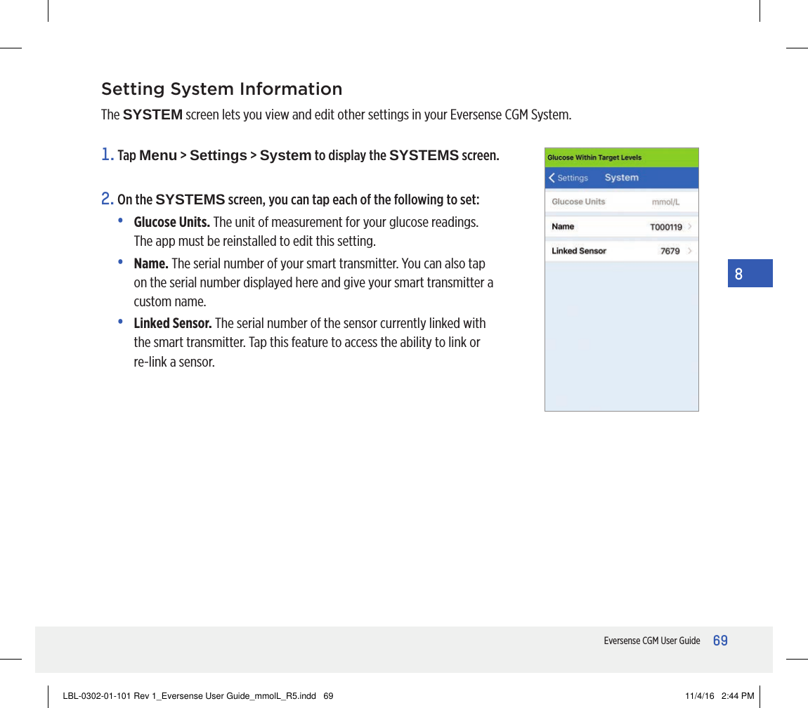 69Eversense CGM User Guide8Setting System InformationThe SYSTEM screen lets you view and edit other settings in your Eversense CGM System.1.   Tap  Menu &gt; Settings &gt; System to display the SYSTEMS screen.2.  On the SYSTEMS screen, you can tap each of the following to set:•  Glucose Units. The unit of measurement for your glucose readings.  The app must be reinstalled to edit this setting.•  Name. The serial number of your smart transmitter. You can also tap on the serial number displayed here and give your smart transmitter a custom name.•  Linked  Sensor. The serial number of the sensor currently linked with the smart transmitter. Tap this feature to access the ability to link or re-link a sensor.LBL-0302-01-101 Rev 1_Eversense User Guide_mmolL_R5.indd   69 11/4/16   2:44 PM