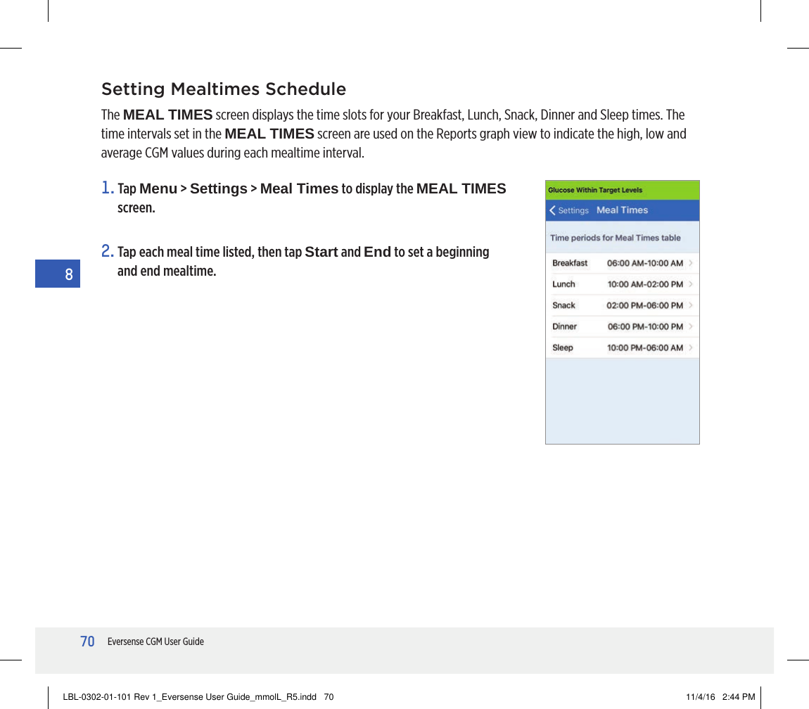 70Eversense CGM User Guide8Setting Mealtimes ScheduleThe MEAL TIMES screen displays the time slots for your Breakfast, Lunch, Snack, Dinner and Sleep times. The time intervals set in the MEAL TIMES screen are used on the Reports graph view to indicate the high, low and average CGM values during each mealtime interval.1.   Tap  Menu &gt; Settings &gt; Meal Times to display the MEAL TIMES screen.2.  Tap each meal time listed, then tap Start and End to set a beginning and end mealtime.LBL-0302-01-101 Rev 1_Eversense User Guide_mmolL_R5.indd   70 11/4/16   2:44 PM