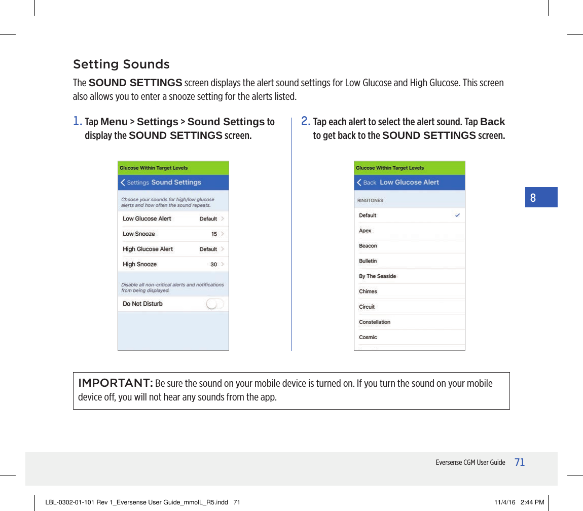 71Eversense CGM User Guide8Setting SoundsThe SOUND SETTINGS screen displays the alert sound settings for Low Glucose and High Glucose. This screen also allows you to enter a snooze setting for the alerts listed.2.  Tap each alert to select the alert sound. Tap Back to get back to the SOUND SETTINGS screen.1.   Tap  Menu &gt; Settings &gt; Sound Settings to display the SOUND SETTINGS screen.IMPORTANT: Be sure the sound on your mobile device is turned on. If you turn the sound on your mobile device o, you will not hear any sounds from the app.LBL-0302-01-101 Rev 1_Eversense User Guide_mmolL_R5.indd   71 11/4/16   2:44 PM