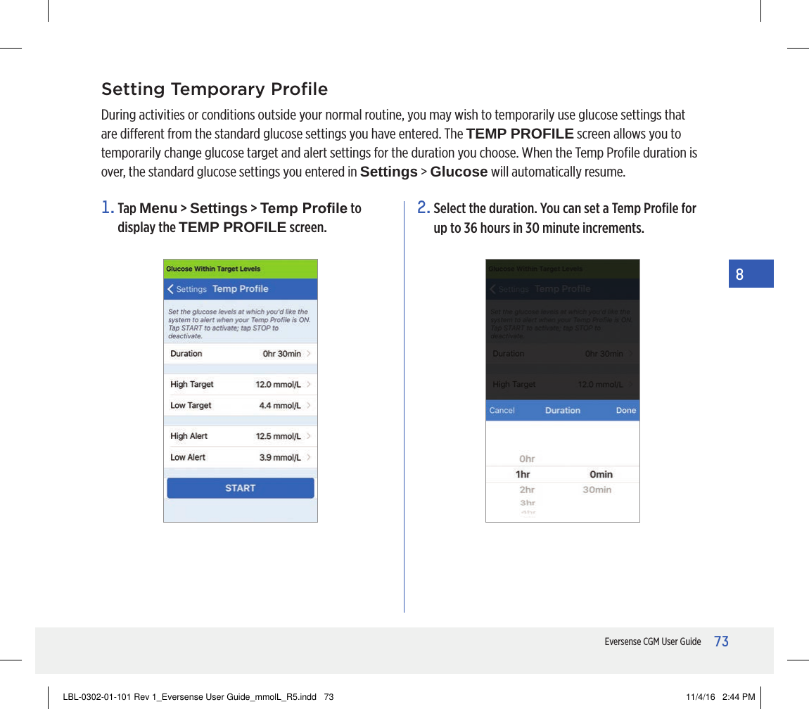 73Eversense CGM User Guide8Setting Temporary ProﬁleDuring activities or conditions outside your normal routine, you may wish to temporarily use glucose settings that are dierent from the standard glucose settings you have entered. The TEMP PROFILE screen allows you to temporarily change glucose target and alert settings for the duration you choose. When the Temp Proﬁle duration is over, the standard glucose settings you entered in Settings &gt; Glucose will automatically resume.1.   Tap  Menu &gt; Settings &gt; Temp Prole to display the TEMP PROFILE screen.2.  Select the duration. You can set a Temp Proﬁle for up to 36 hours in 30 minute increments. LBL-0302-01-101 Rev 1_Eversense User Guide_mmolL_R5.indd   73 11/4/16   2:44 PM