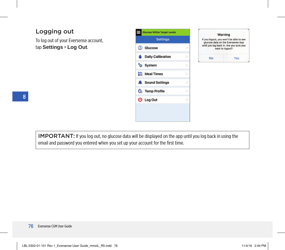 76Eversense CGM User Guide8Logging outTo log out of your Eversense account, tap Settings &gt; Log Out.IMPORTANT: If you log out, no glucose data will be displayed on the app until you log back in using the email and password you entered when you set up your account for the ﬁrst time.LBL-0302-01-101 Rev 1_Eversense User Guide_mmolL_R5.indd   76 11/4/16   2:44 PM