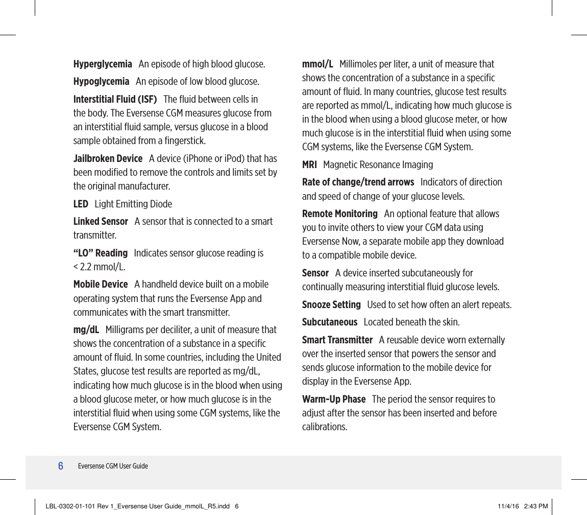 6Eversense CGM User GuideHyperglycemia   An episode of high blood glucose.Hypoglycemia   An episode of low blood glucose.Interstitial Fluid (ISF)   The ﬂuid between cells in the body. The Eversense CGM measures glucose from an interstitial ﬂuid sample, versus glucose in a blood sample obtained from a ﬁngerstick.Jailbroken Device   A device (iPhone or iPod) that has been modiﬁed to remove the controls and limits set by the original manufacturer.LED   Light Emitting DiodeLinked Sensor   A sensor that is connected to a smart transmitter.“LO” Reading   Indicates sensor glucose reading is  &lt; 2.2 mmol/L.Mobile Device   A handheld device built on a mobile operating system that runs the Eversense App and communicates with the smart transmitter. mg/dL   Milligrams per deciliter, a unit of measure that shows the concentration of a substance in a speciﬁc amount of ﬂuid. In some countries, including the United States, glucose test results are reported as mg/dL, indicating how much glucose is in the blood when using a blood glucose meter, or how much glucose is in the interstitial ﬂuid when using some CGM systems, like the Eversense CGM System.mmol/L   Millimoles per liter, a unit of measure that shows the concentration of a substance in a speciﬁc amount of ﬂuid. In many countries, glucose test results are reported as mmol/L, indicating how much glucose is in the blood when using a blood glucose meter, or how much glucose is in the interstitial ﬂuid when using some CGM systems, like the Eversense CGM System.MRI   Magnetic Resonance ImagingRate of change/trend arrows   Indicators of direction and speed of change of your glucose levels.Remote Monitoring   An optional feature that allows you to invite others to view your CGM data using Eversense Now, a separate mobile app they download to a compatible mobile device.Sensor   A device inserted subcutaneously for continually measuring interstitial ﬂuid glucose levels. Snooze Setting   Used to set how often an alert repeats.Subcutaneous   Located beneath the skin.Smart Transmitter   A reusable device worn externally over the inserted sensor that powers the sensor and sends glucose information to the mobile device for display in the Eversense App.Warm-Up Phase   The period the sensor requires to adjust after the sensor has been inserted and before calibrations.LBL-0302-01-101 Rev 1_Eversense User Guide_mmolL_R5.indd   6 11/4/16   2:43 PM