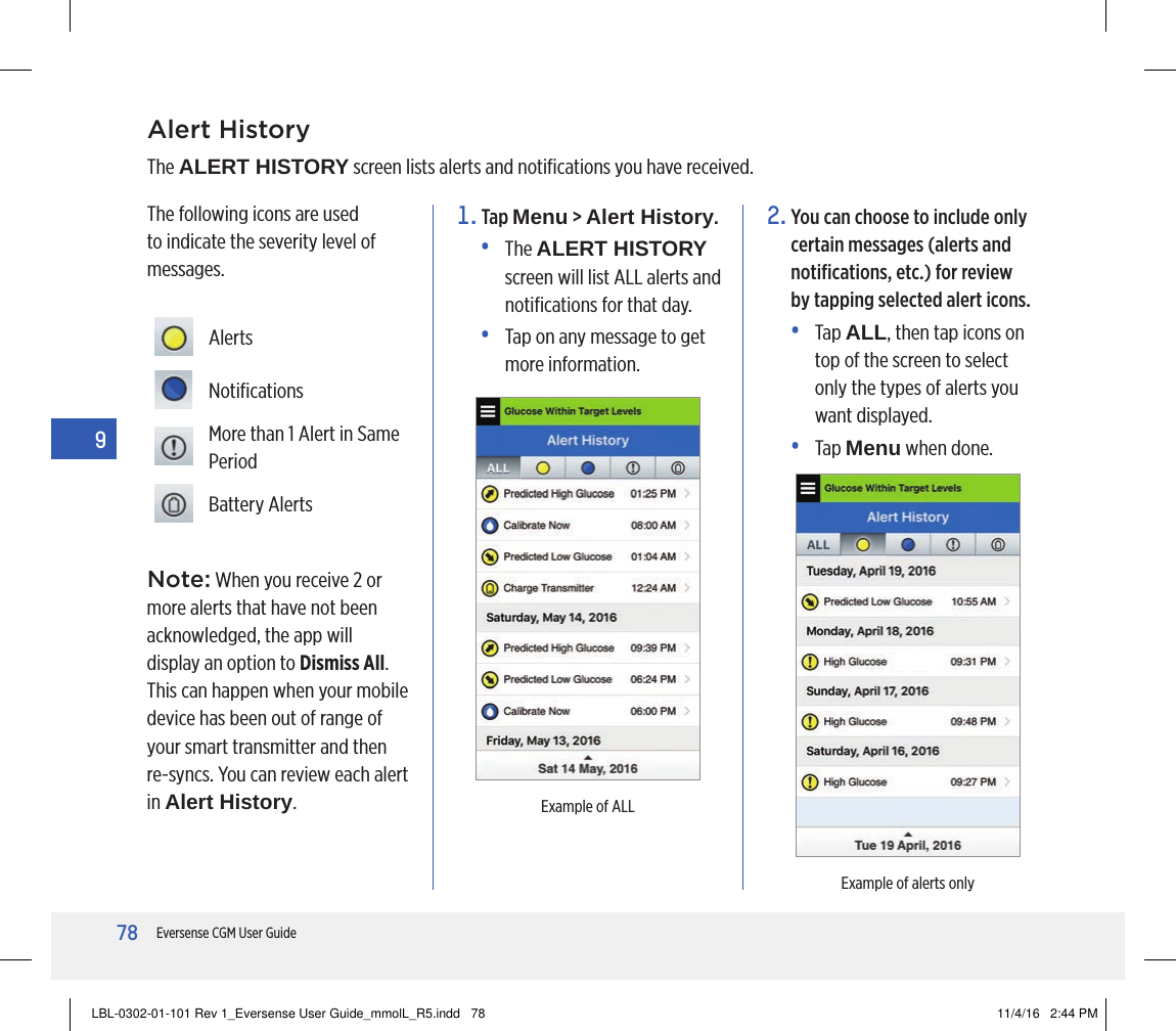 78Eversense CGM User Guide9Alert HistoryThe ALERT HISTORY screen lists alerts and notiﬁcations you have received.1.   Tap  Menu &gt; Alert History.•   The  ALERT HISTORY screen will list ALL alerts and notiﬁcations for that day.•   Tap on any message to get more information.The following icons are used to indicate the severity level of messages.2.  You can choose to include only certain messages (alerts and notiﬁcations, etc.) for review by tapping selected alert icons.•   Tap  ALL, then tap icons on top of the screen to select only the types of alerts you want displayed.•   Tap  Menu when done. AlertsNotiﬁcationsMore than 1 Alert in Same PeriodBattery AlertsExample of ALLExample of alerts onlyNote: When you receive 2 or more alerts that have not been acknowledged, the app will display an option to Dismiss All. This can happen when your mobile device has been out of range of your smart transmitter and then re-syncs. You can review each alert in Alert History.LBL-0302-01-101 Rev 1_Eversense User Guide_mmolL_R5.indd   78 11/4/16   2:44 PM