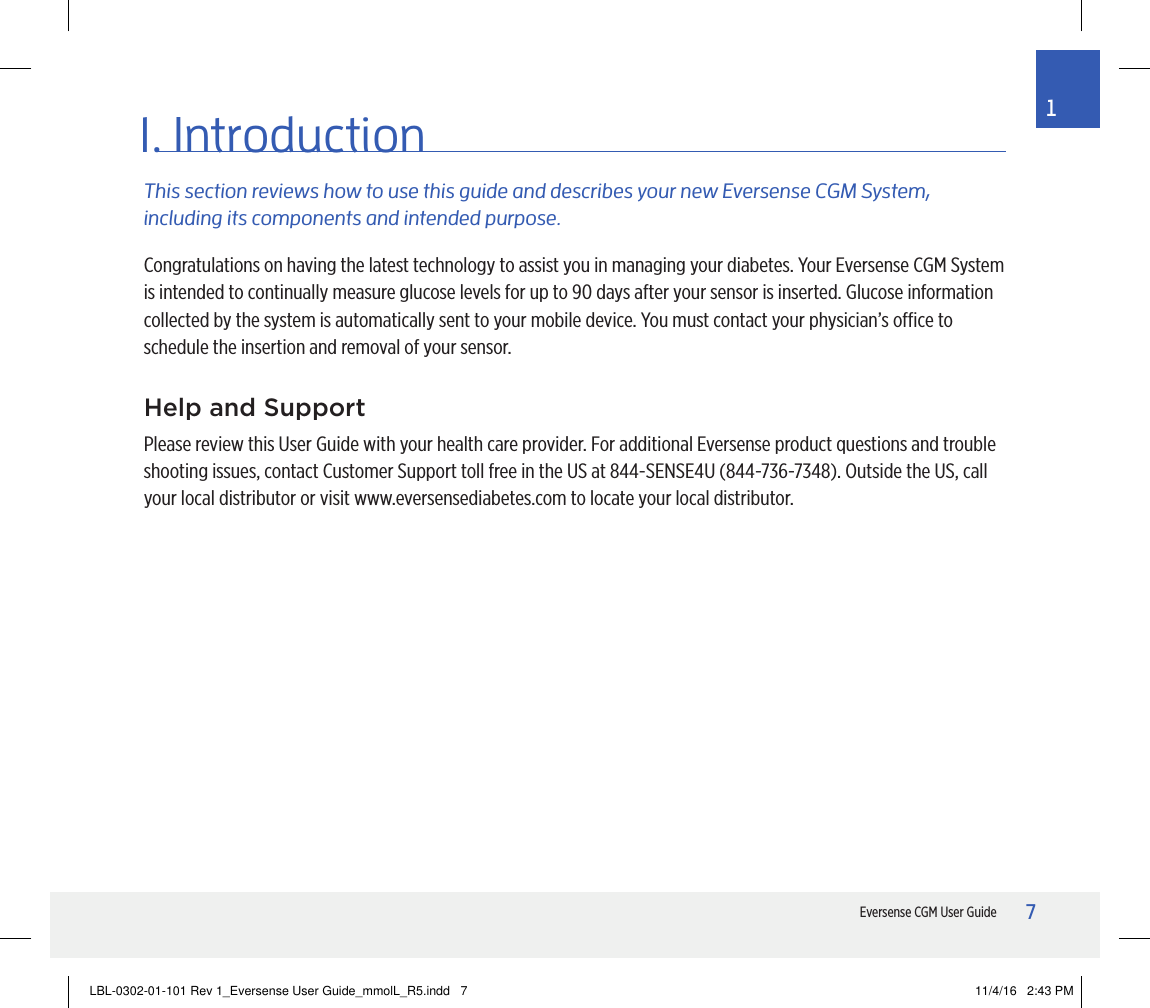7Eversense CGM User Guide11. IntroductionThis section reviews how to use this guide and describes your new Eversense CGM System, including its components and intended purpose.Help and SupportPlease review this User Guide with your health care provider. For additional Eversense product questions and trouble shooting issues, contact Customer Support toll free in the US at 844-SENSE4U (844-736-7348). Outside the US, call your local distributor or visit www.eversensediabetes.com to locate your local distributor.Congratulations on having the latest technology to assist you in managing your diabetes. Your Eversense CGM System is intended to continually measure glucose levels for up to 90 days after your sensor is inserted. Glucose information collected by the system is automatically sent to your mobile device. You must contact your physician’s oce to schedule the insertion and removal of your sensor.LBL-0302-01-101 Rev 1_Eversense User Guide_mmolL_R5.indd   7 11/4/16   2:43 PM