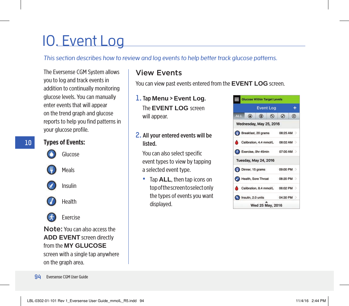94Eversense CGM User Guide1010. Event LogThis section describes how to review and log events to help better track glucose patterns.The Eversense CGM System allows you to log and track events in addition to continually monitoring glucose levels. You can manually enter events that will appear on the trend graph and glucose reports to help you ﬁnd patterns in your glucose proﬁle.Types of Events:View EventsYou can view past events entered from the EVENT LOG screen.GlucoseMealsInsulinHealthExercise1.   Tap  Menu &gt; Event Log.The EVENT LOG screen will appear.2.  All your entered events will be listed. You can also select speciﬁc event types to view by tapping a selected event type. •   Tap  ALL, then tap icons on top of the screen to select only the types of events you want displayed.Note: You can also access the  ADD EVENT screen directly from the MY GLUCOSE screen with a single tap anywhere on the graph area.LBL-0302-01-101 Rev 1_Eversense User Guide_mmolL_R5.indd   94 11/4/16   2:44 PM