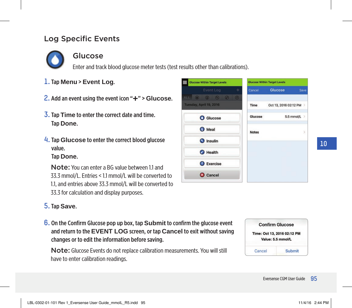95Eversense CGM User Guide1010. Event LogGlucoseEnter and track blood glucose meter tests (test results other than calibrations).1.   Tap  Menu &gt; Event Log.2. Add an event using the event icon “+” &gt; Glucose.3.   Tap  Time to enter the correct date and time.  Tap Done.4.   Tap  Glucose to enter the correct blood glucose value. Tap Done.Note: You can enter a BG value between 1.1 and 33.3 mmol/L. Entries &lt; 1.1 mmol/L will be converted to 1.1, and entries above 33.3 mmol/L will be converted to 33.3 for calculation and display purposes.5.   Tap  Save.6.  On the Conﬁrm Glucose pop up box, tap Submit to conﬁrm the glucose event and return to the EVENT LOG screen, or tap Cancel to exit without saving changes or to edit the information before saving.Note: Glucose Events do not replace calibration measurements. You will still have to enter calibration readings.Log Speciﬁc EventsLBL-0302-01-101 Rev 1_Eversense User Guide_mmolL_R5.indd   95 11/4/16   2:44 PM