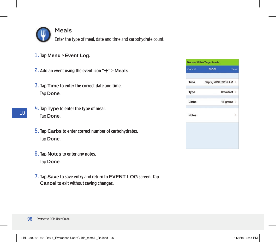 96Eversense CGM User Guide10MealsEnter the type of meal, date and time and carbohydrate count.1.   Tap  Menu &gt; Event Log.2. Add an event using the event icon “+” &gt; Meals.3.   Tap  Time to enter the correct date and time. Tap Done.4.   Tap  Type to enter the type of meal. Tap Done.5.   Tap  Carbs to enter correct number of carbohydrates.Tap Done.6.   Tap  Notes to enter any notes.Tap Done.7.   Tap  Save to save entry and return to EVENT LOG screen. Tap Cancel to exit without saving changes.LBL-0302-01-101 Rev 1_Eversense User Guide_mmolL_R5.indd   96 11/4/16   2:44 PM