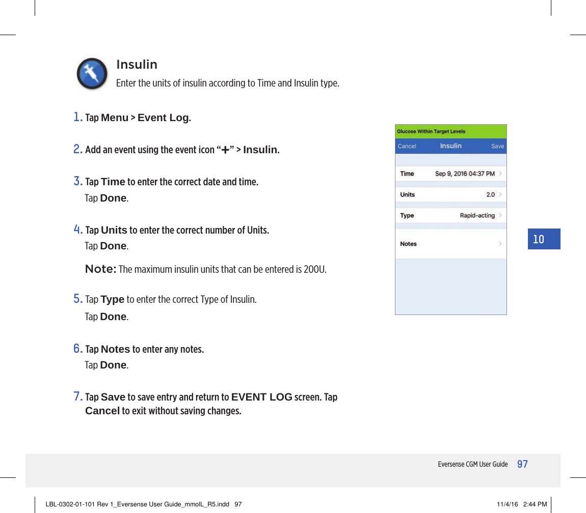 97Eversense CGM User Guide10InsulinEnter the units of insulin according to Time and Insulin type.1.   Tap  Menu &gt; Event Log.2. Add an event using the event icon “+” &gt; Insulin.3.   Tap  Time to enter the correct date and time. Tap Done.4.   Tap  Units to enter the correct number of Units. Tap Done.Note: The maximum insulin units that can be entered is 200U.5.   Tap  Type to enter the correct Type of Insulin.Tap Done.6.   Tap  Notes to enter any notes.Tap Done.7.   Tap  Save to save entry and return to EVENT LOG screen. Tap Cancel to exit without saving changes.LBL-0302-01-101 Rev 1_Eversense User Guide_mmolL_R5.indd   97 11/4/16   2:44 PM