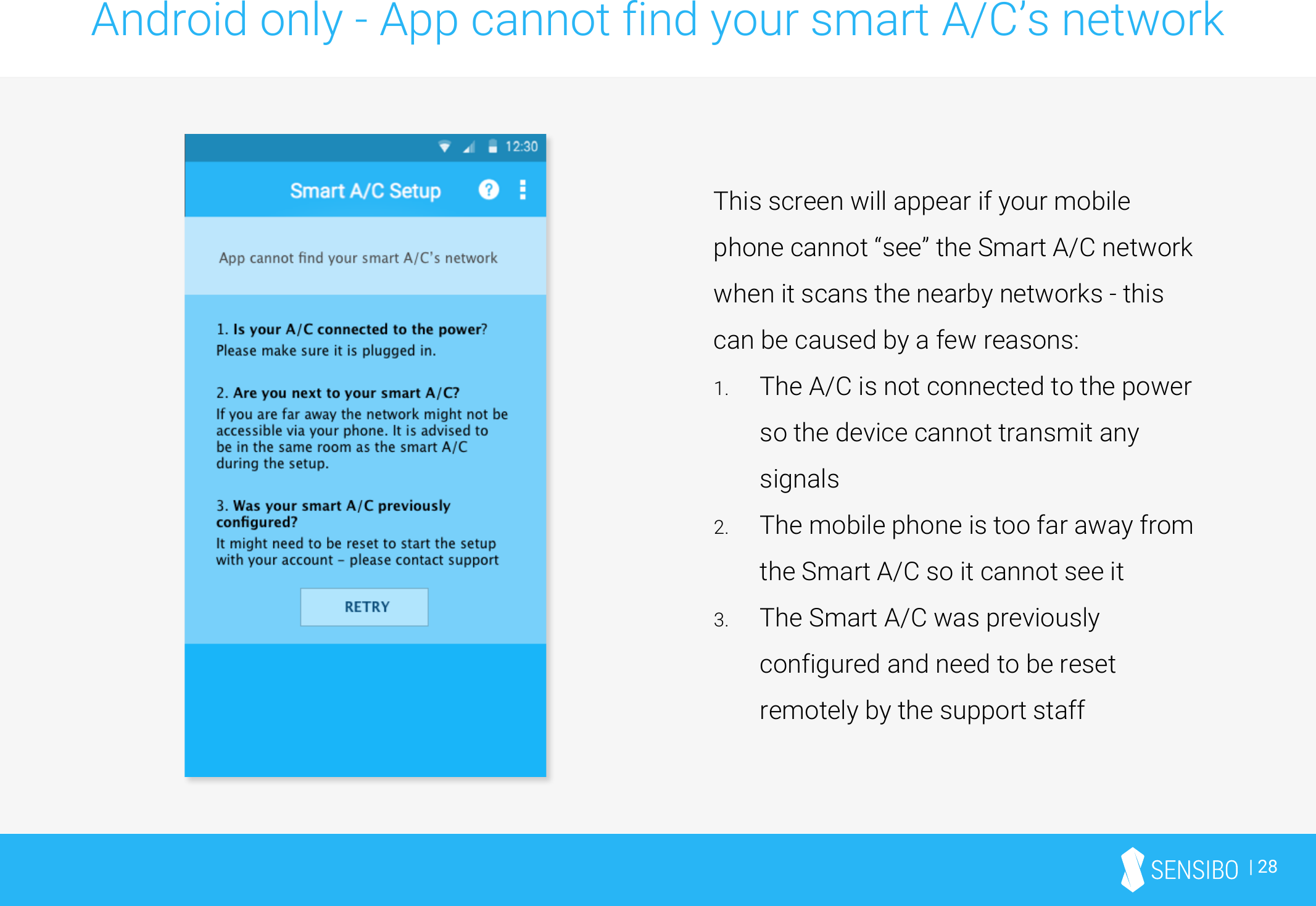 | 28Android only - App cannot find your smart A/C’s networkThis screen will appear if your mobile phone cannot “see” the Smart A/C network when it scans the nearby networks - this can be caused by a few reasons:1. The A/C is not connected to the power so the device cannot transmit any signals2. The mobile phone is too far away from the Smart A/C so it cannot see it3. The Smart A/C was previously configured and need to be reset remotely by the support staff