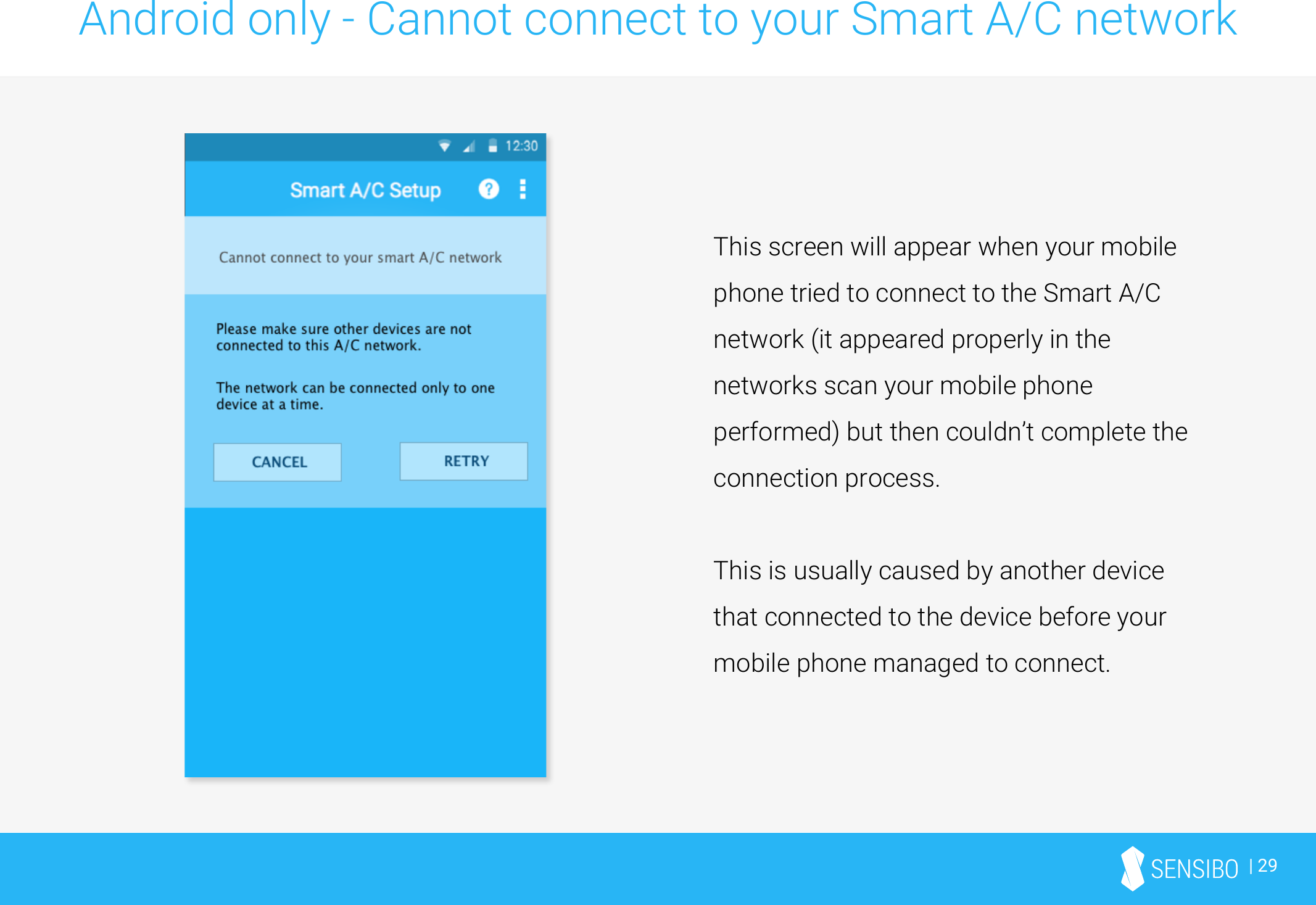 | 29Android only - Cannot connect to your Smart A/C networkThis screen will appear when your mobile phone tried to connect to the Smart A/C network (it appeared properly in the networks scan your mobile phone performed) but then couldn’t complete the connection process. This is usually caused by another device that connected to the device before your mobile phone managed to connect.