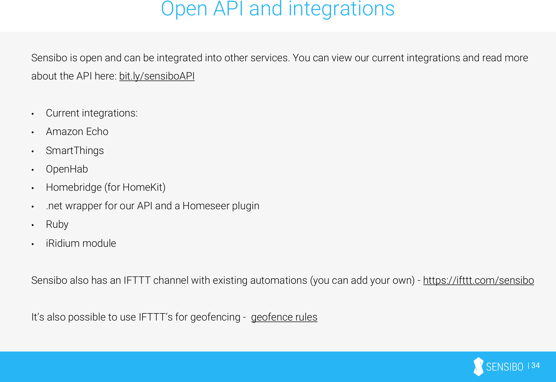 | 34Open API and integrationsSensibo is open and can be integrated into other services. You can view our current integrations and read more about the API here: bit.ly/sensiboAPI•Current integrations:•Amazon Echo•SmartThings•OpenHab•Homebridge (for HomeKit)•.net wrapper for our API and a Homeseer plugin•Ruby•iRidium moduleSensibo also has an IFTTT channel with existing automations (you can add your own) -https://ifttt.com/sensiboIt’s also possible to use IFTTT’s for geofencing -geofence rules