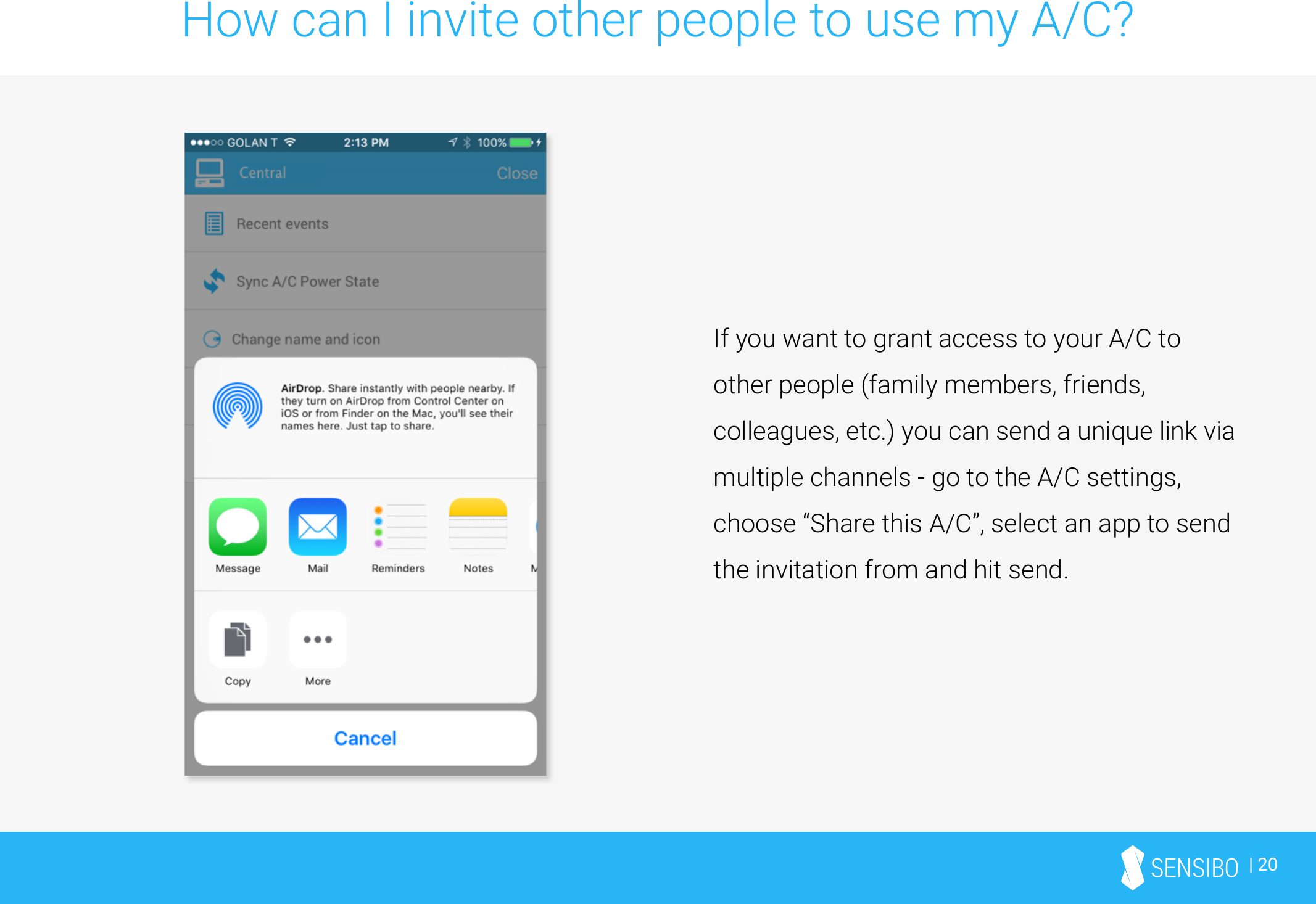 | 20How can I invite other people to use my A/C?If you want to grant access to your A/C to other people (family members, friends, colleagues, etc.) you can send a unique link via multiple channels - go to the A/C settings, choose “Share this A/C”, select an app to send the invitation from and hit send.