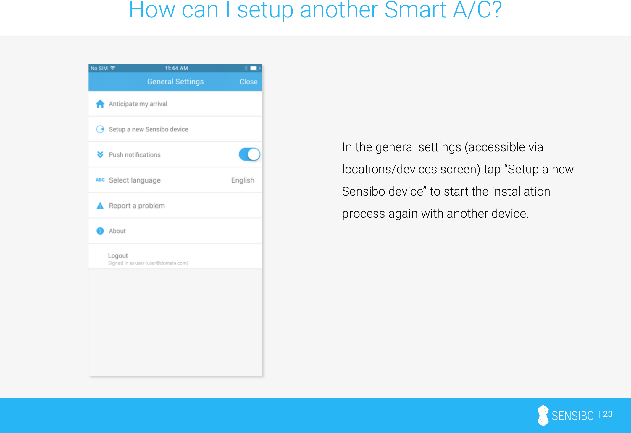 | 23How can I setup another Smart A/C?In the general settings (accessible via locations/devices screen) tap “Setup a new Sensibo device” to start the installation process again with another device.