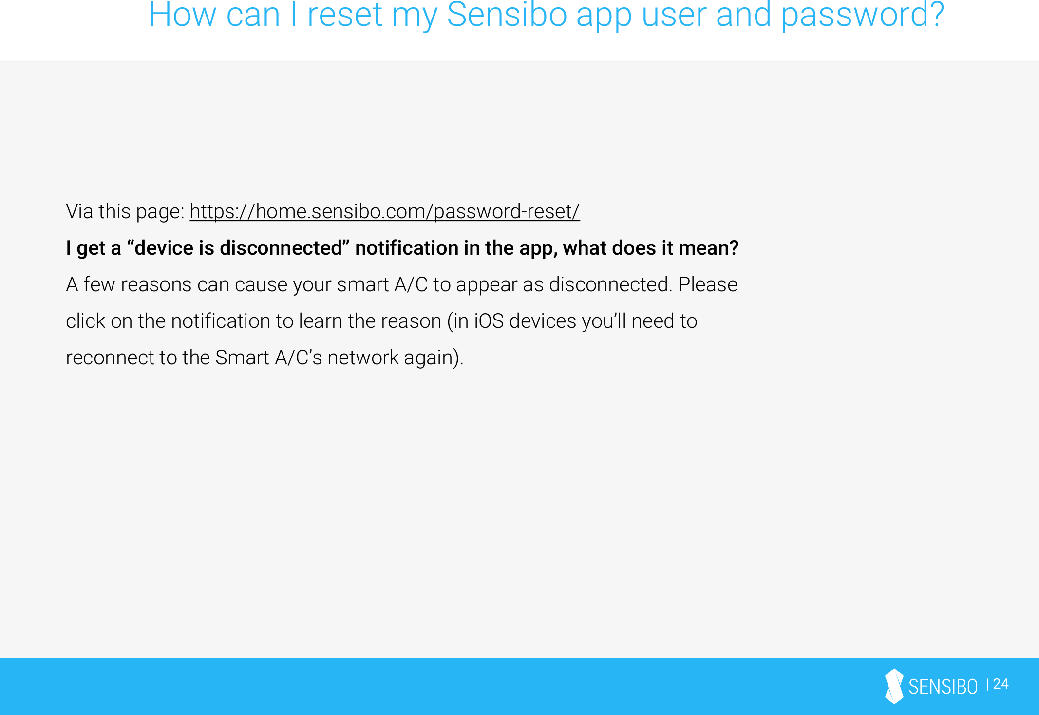 | 24How can I reset my Sensibo app user and password?Via this page: https://home.sensibo.com/password-reset/I get a “device is disconnected” notification in the app, what does it mean?A few reasons can cause your smart A/C to appear as disconnected. Please click on the notification to learn the reason (in iOS devices you’ll need to reconnect to the Smart A/C’s network again).