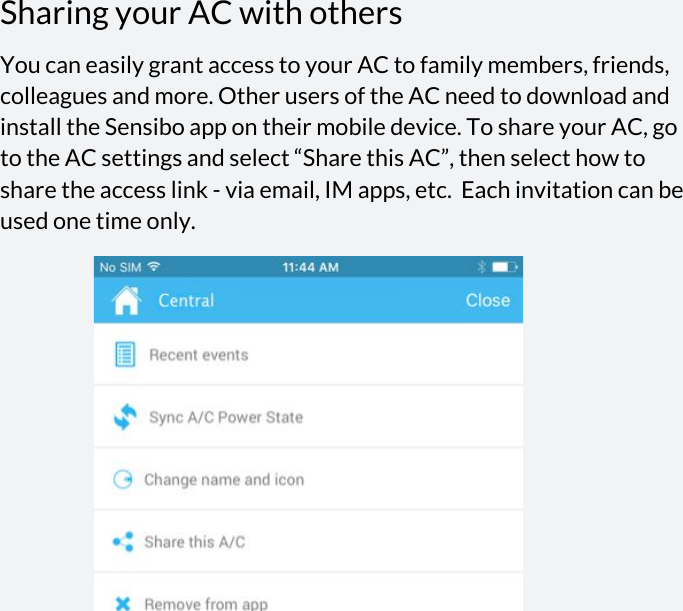 Sharing your AC with others You can easily grant access to your AC to family members, friends, colleagues and more. Other users of the AC need to download and install the Sensibo app on their mobile device. To share your AC, go to the AC settings and select “Share this AC”, then select how to share the access link - via email, IM apps, etc.  Each invitation can be used one time only.          