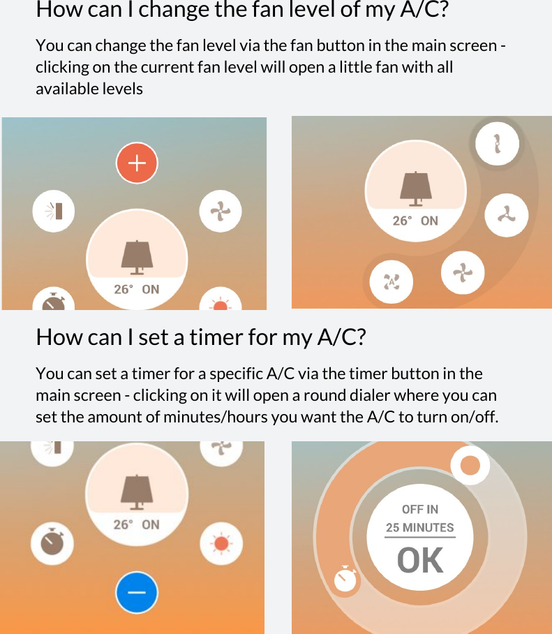  How can I change the fan level of my A/C? You can change the fan level via the fan button in the main screen - clicking on the current fan level will open a little fan with all available levels How can I set a timer for my A/C? You can set a timer for a specific A/C via the timer button in the main screen - clicking on it will open a round dialer where you can set the amount of minutes/hours you want the A/C to turn on/off.             