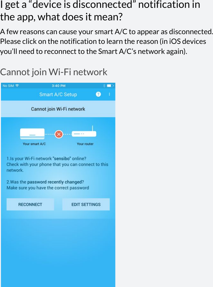  I get a “device is disconnected” notification in the app, what does it mean? A few reasons can cause your smart A/C to appear as disconnected. Please click on the notification to learn the reason (in iOS devices you’ll need to reconnect to the Smart A/C’s network again). Cannot join Wi-Fi network        