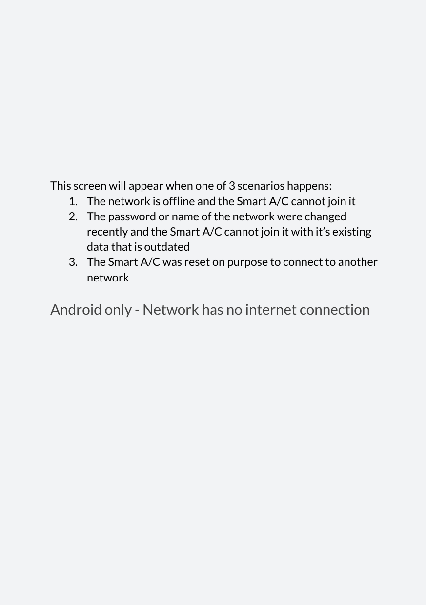            This screen will appear when one of 3 scenarios happens: 1. The network is offline and the Smart A/C cannot join it 2. The password or name of the network were changed recently and the Smart A/C cannot join it with it’s existing data that is outdated 3. The Smart A/C was reset on purpose to connect to another network Android only - Network has no internet connection                  