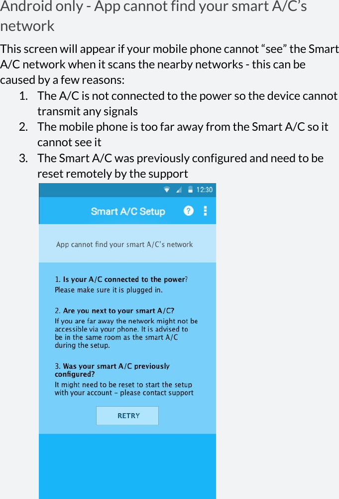  Android only - App cannot find your smart A/C’s network This screen will appear if your mobile phone cannot “see” the Smart A/C network when it scans the nearby networks - this can be caused by a few reasons: 1. The A/C is not connected to the power so the device cannot transmit any signals 2. The mobile phone is too far away from the Smart A/C so it cannot see it 3. The Smart A/C was previously configured and need to be reset remotely by the support  