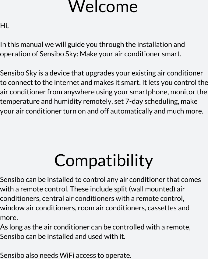    Welcome Hi,  In this manual we will guide you through the installation and operation of Sensibo Sky: Make your air conditioner smart.  Sensibo Sky is a device that upgrades your existing air conditioner to connect to the internet and makes it smart. It lets you control the air conditioner from anywhere using your smartphone, monitor the temperature and humidity remotely, set 7-day scheduling, make your air conditioner turn on and off automatically and much more.   Compatibility Sensibo can be installed to control any air conditioner that comes with a remote control. These include split (wall mounted) air conditioners, central air conditioners with a remote control, window air conditioners, room air conditioners, cassettes and more.  As long as the air conditioner can be controlled with a remote, Sensibo can be installed and used with it.  Sensibo also needs WiFi access to operate.       