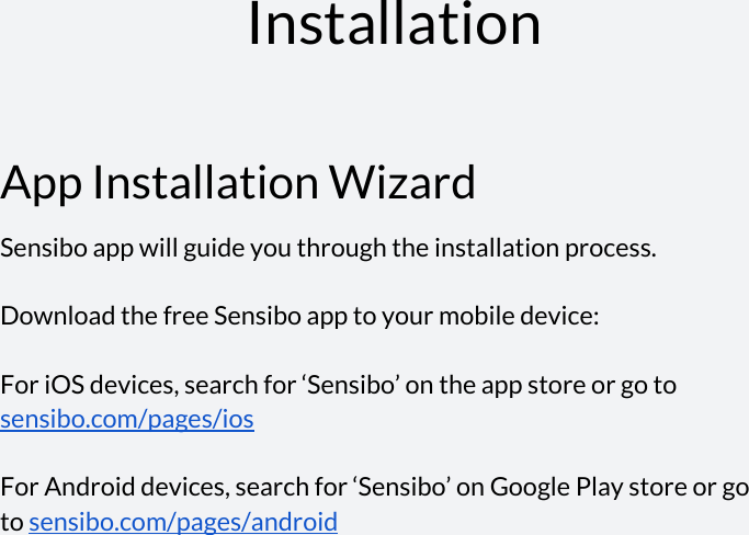    Installation  App Installation Wizard Sensibo app will guide you through the installation process.  Download the free Sensibo app to your mobile device:   For iOS devices, search for ‘Sensibo’ on the app store or go to sensibo.com/pages/ios    For Android devices, search for ‘Sensibo’ on Google Play store or go to sensibo.com/pages/android       