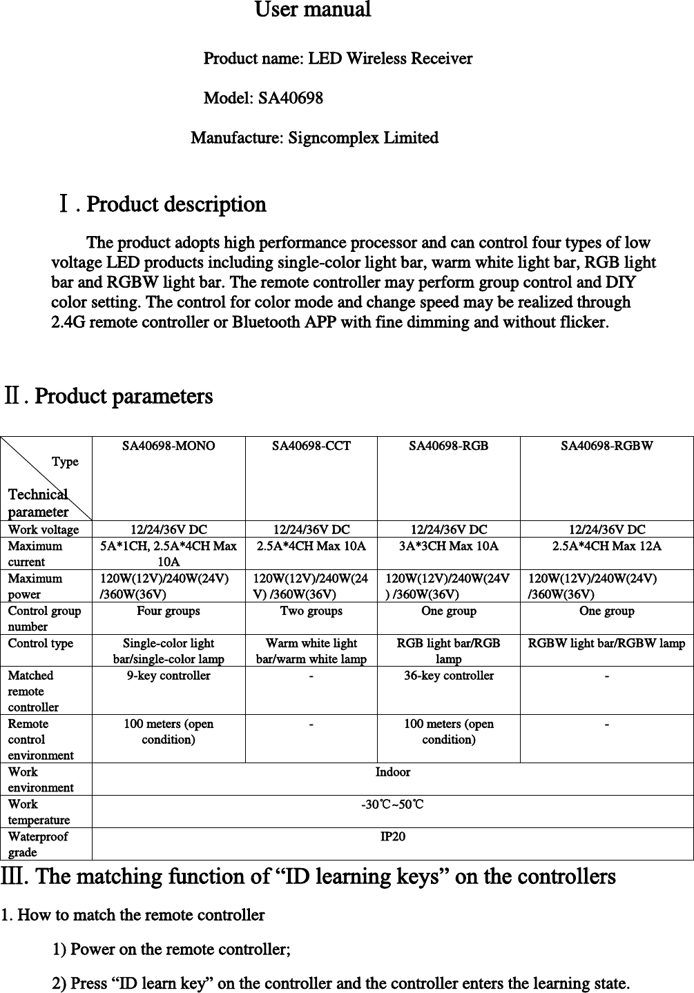  User manual     Product name: LED Wireless Receiver     Model: SA40698  Manufacture: Signcomplex Limited  Ⅰ. Product description The product adopts high performance processor and can control four types of low voltage LED products including single-color light bar, warm white light bar, RGB light bar and RGBW light bar. The remote controller may perform group control and DIY color setting. The control for color mode and change speed may be realized through 2.4G remote controller or Bluetooth APP with fine dimming and without flicker.  Ⅱ. Product parameters                   Type型 Technical parameter SA40698-MONO  SA40698-CCT  SA40698-RGB  SA40698-RGBW Work voltage 12/24/36V DC  12/24/36V DC  12/24/36V DC 12/24/36V DC Maximum current 5A*1CH, 2.5A*4CH Max 10A 2.5A*4CH Max 10A 3A*3CH Max 10A 2.5A*4CH Max 12A Maximum power 120W(12V)/240W(24V) /360W(36V) 120W(12V)/240W(24V) /360W(36V) 120W(12V)/240W(24V) /360W(36V) 120W(12V)/240W(24V) /360W(36V) Control group number Four groups  Two groups  One group  One group Control type  Single-color light bar/single-color lamp Warm white light bar/warm white lamp RGB light bar/RGB lamp RGBW light bar/RGBW lamp Matched remote controller 9-key controller  -  36-key controller  - Remote control environment 100 meters (open condition) -  100 meters (open condition) - Work environment Indoor Work temperature  -30℃~50℃ Waterproof grade IP20 Ⅲ. The matching function of “ID learning keys” on the controllers 1. How to match the remote controller   1) Power on the remote controller;  2) Press “ID learn key” on the controller and the controller enters the learning state.  