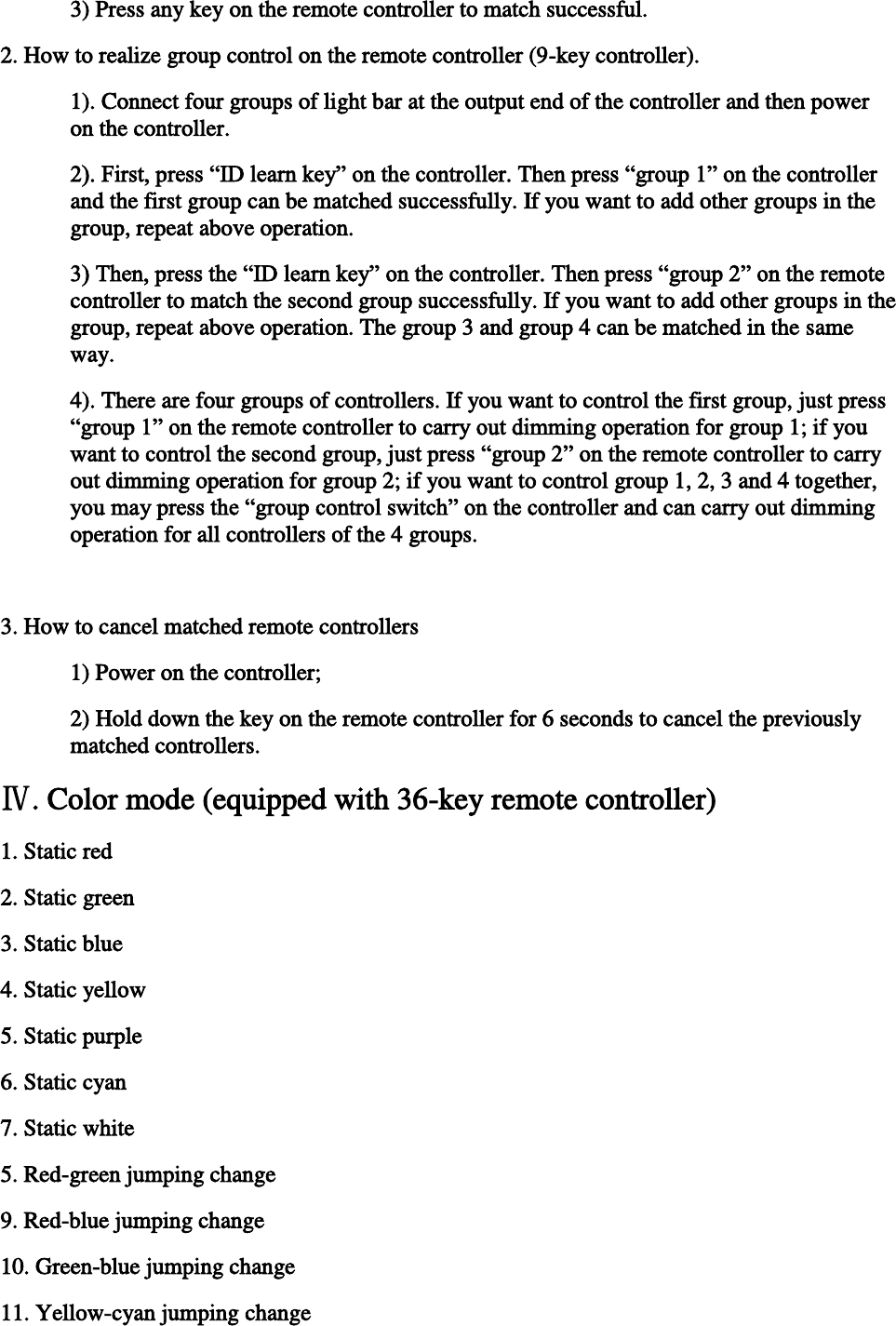    3) Press any key on the remote controller to match successful.  2. How to realize group control on the remote controller (9-key controller).  1). Connect four groups of light bar at the output end of the controller and then power on the controller.  2). First, press “ID learn key” on the controller. Then press “group 1” on the controller and the first group can be matched successfully. If you want to add other groups in the group, repeat above operation.  3) Then, press the “ID learn key” on the controller. Then press “group 2” on the remote controller to match the second group successfully. If you want to add other groups in the group, repeat above operation. The group 3 and group 4 can be matched in the same way.  4). There are four groups of controllers. If you want to control the first group, just press “group 1” on the remote controller to carry out dimming operation for group 1; if you want to control the second group, just press “group 2” on the remote controller to carry out dimming operation for group 2; if you want to control group 1, 2, 3 and 4 together, you may press the “group control switch” on the controller and can carry out dimming operation for all controllers of the 4 groups.   3. How to cancel matched remote controllers 1) Power on the controller;  2) Hold down the key on the remote controller for 6 seconds to cancel the previously matched controllers.  Ⅳ. Color mode (equipped with 36-key remote controller) 1. Static red 2. Static green 3. Static blue 4. Static yellow 5. Static purple 6. Static cyan 7. Static white 5. Red-green jumping change 9. Red-blue jumping change 10. Green-blue jumping change 11. Yellow-cyan jumping change 