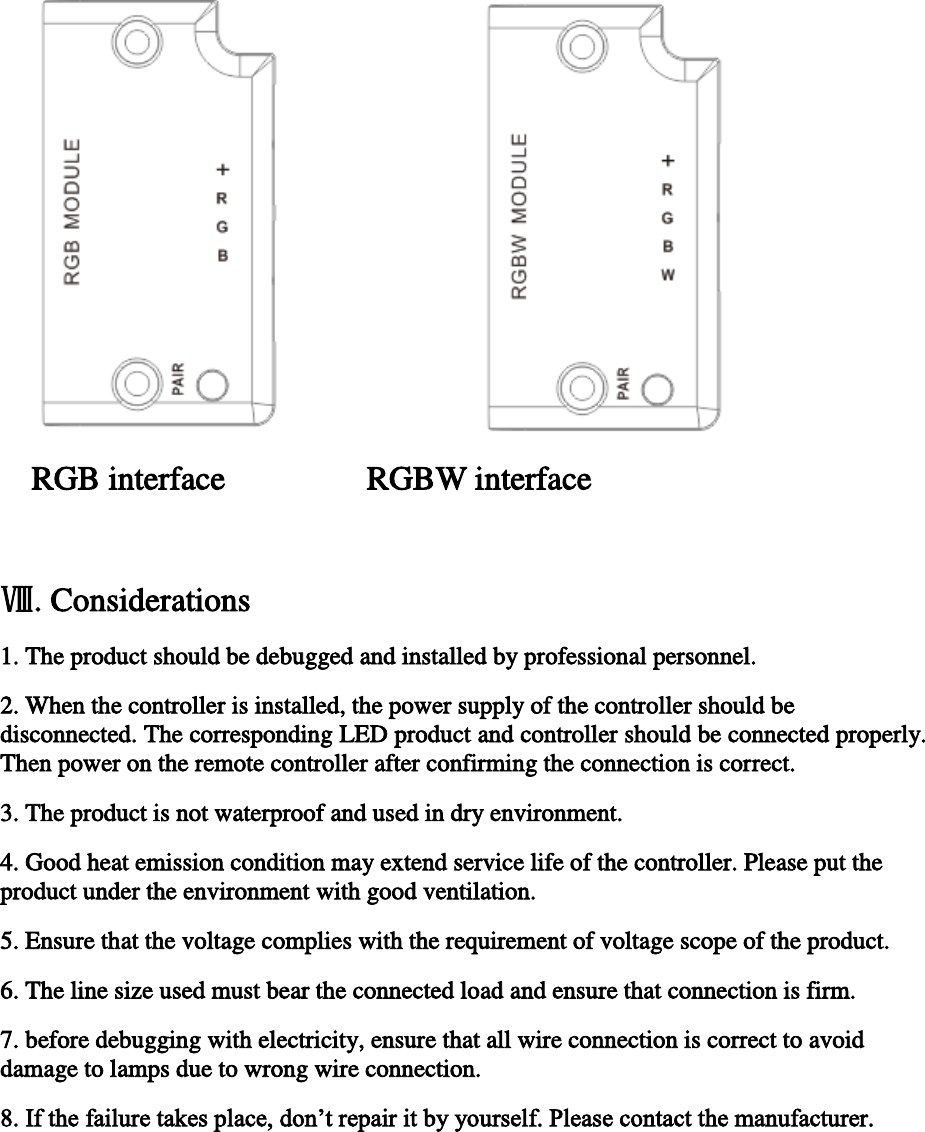         RGB interface                 RGBW interface  Ⅷ. Considerations 1. The product should be debugged and installed by professional personnel. 2. When the controller is installed, the power supply of the controller should be disconnected. The corresponding LED product and controller should be connected properly. Then power on the remote controller after confirming the connection is correct.  3. The product is not waterproof and used in dry environment. 4. Good heat emission condition may extend service life of the controller. Please put the product under the environment with good ventilation. 5. Ensure that the voltage complies with the requirement of voltage scope of the product.  6. The line size used must bear the connected load and ensure that connection is firm.  7. before debugging with electricity, ensure that all wire connection is correct to avoid damage to lamps due to wrong wire connection.  8. If the failure takes place, don’t repair it by yourself. Please contact the manufacturer.        