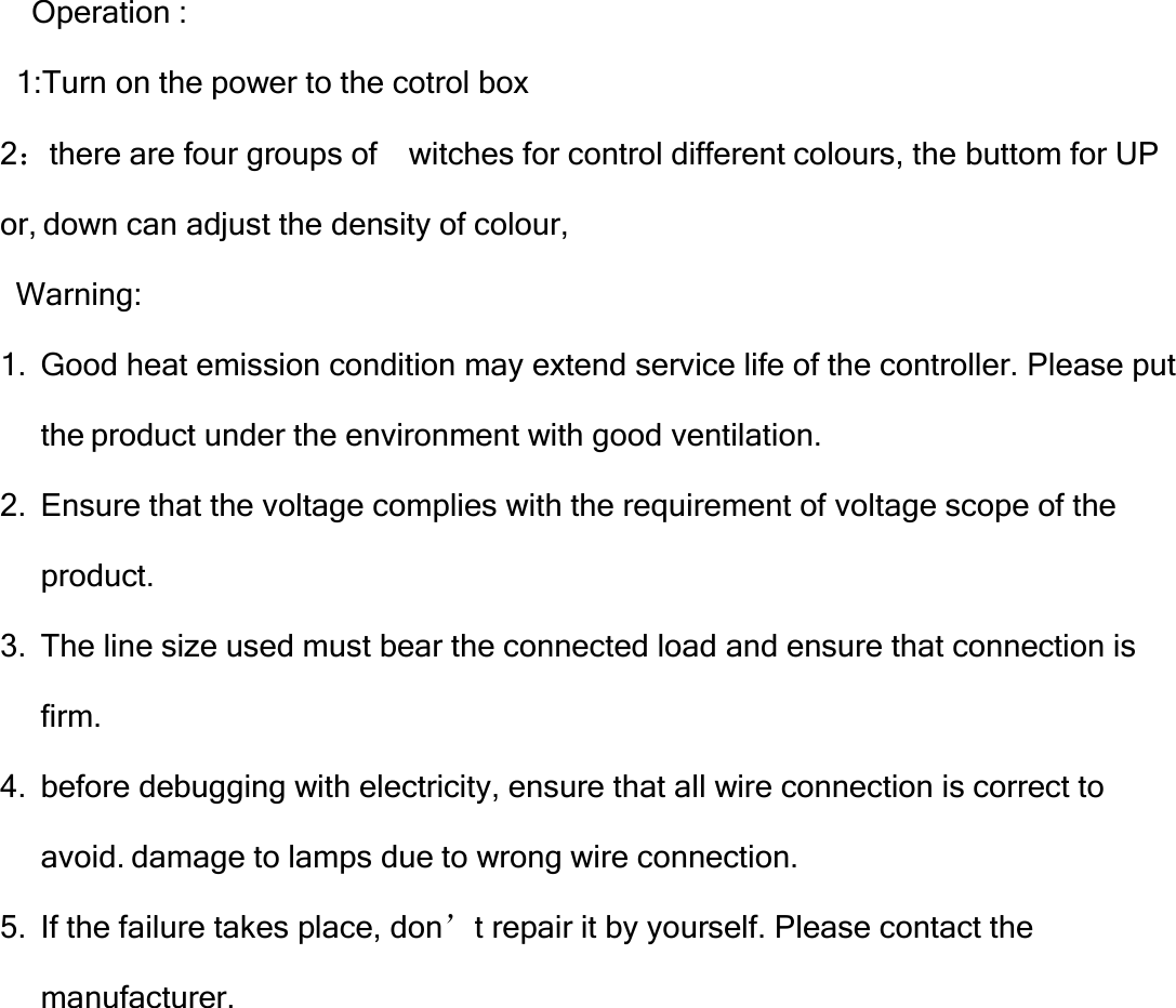   Operation :   1:Turn on the power to the cotrol box 2：there are four groups of    witches for control different colours, the buttom for UP   or, down can adjust the density of colour,   Warning: 1.  Good heat emission condition may extend service life of the controller. Please put the product under the environment with good ventilation. 2.  Ensure that the voltage complies with the requirement of voltage scope of the product. 3.  The line size used must bear the connected load and ensure that connection is firm. 4.  before debugging with electricity, ensure that all wire connection is correct to avoid. damage to lamps due to wrong wire connection. 5.  If the failure takes place, don’t repair it by yourself. Please contact the manufacturer.         