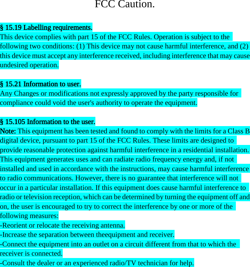 FCC Caution.  § 15.19 Labelling requirements. This device complies with part 15 of the FCC Rules. Operation is subject to the   following two conditions: (1) This device may not cause harmful interference, and (2)   this device must accept any interference received, including interference that may cause   undesired operation.  § 15.21 Information to user. Any Changes or modifications not expressly approved by the party responsible for   compliance could void the user&apos;s authority to operate the equipment.  § 15.105 Information to the user. Note: This equipment has been tested and found to comply with the limits for a Class B   digital device, pursuant to part 15 of the FCC Rules. These limits are designed to  provide reasonable protection against harmful interference in a residential installation.   This equipment generates uses and can radiate radio frequency energy and, if not  installed and used in accordance with the instructions, may cause harmful interference   to radio communications. However, there is no guarantee that interference will not   occur in a particular installation. If this equipment does cause harmful interference to   radio or television reception, which can be determined by turning the equipment off and   on, the user is encouraged to try to correct the interference by one or more of the   following measures: -Reorient or relocate the receiving antenna. -Increase the separation between theequipment and receiver. -Connect the equipment into an outlet on a circuit different from that to which the   receiver is connected. -Consult the dealer or an experienced radio/TV technician for help. 