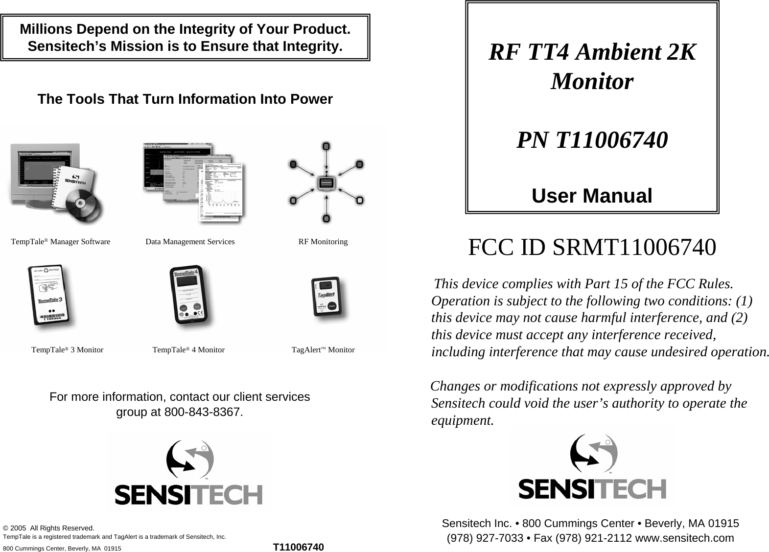 RF TT4 Ambient 2K MonitorPN T11006740User ManualMillions Depend on the Integrity of Your Product.Sensitech’s Mission is to Ensure that Integrity.The Tools That Turn Information Into PowerFCC ID SRMT11006740TempTale®Manager Software Data Management Services TempTale®3 Monitor  TempTale®4 Monitor RF Monitoring TagAlert™Monitor This device complies with Part 15 of the FCC Rules. Operation is subject to the following two conditions: (1) this device may not cause harmful interference, and (2) this device must accept any interference received, including interference that may cause undesired operation.Changes or modifications not expressly approved by Sensitech could void the user’s authority to operate the equipment.For more information, contact our client services group at 800-843-8367.Sensitech Inc. • 800 Cummings Center • Beverly, MA 01915 (978) 927-7033 • Fax (978) 921-2112 www.sensitech.com© 2005  All Rights Reserved.TempTale is a registered trademark and TagAlert is a trademark of Sensitech, Inc.800 Cummings Center, Beverly, MA  01915 T11006740