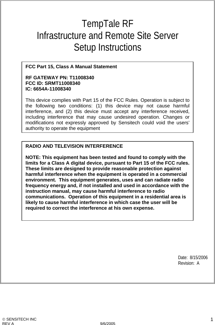   SENSITECH INC REV A   9/6/2005    1          TempTale RF Infrastructure and Remote Site Server Setup Instructions                                     Date:  8/15/2006 Revision:  A       FCC Part 15, Class A Manual Statement  RF GATEWAY PN: T11008340  FCC ID: SRMT11008340 IC: 6654A-11008340  This device complies with Part 15 of the FCC Rules. Operation is subject to the following two conditions: (1) this device may not cause harmful interference, and (2) this device must accept any interference received, including interference that may cause undesired operation. Changes or modifications not expressly approved by Sensitech could void the users’ authority to operate the equipmentRADIO AND TELEVISION INTERFERENCE    NOTE: This equipment has been tested and found to comply with the limits for a Class A digital device, pursuant to Part 15 of the FCC rules. These limits are designed to provide reasonable protection against harmful interference when the equipment is operated in a commercial environment.  This equipment generates, uses and can radiate radio frequency energy and, if not installed and used in accordance with the instruction manual, may cause harmful interference to radio communications.  Operation of this equipment in a residential area is likely to cause harmful interference in which case the user will be required to correct the interference at his own expense. 