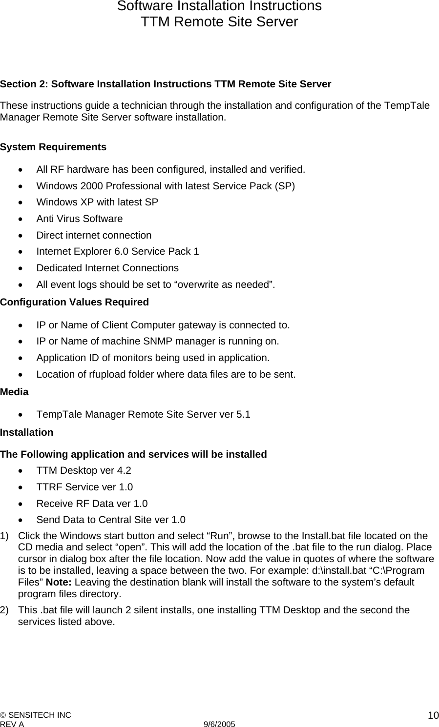 Software Installation Instructions TTM Remote Site Server   SENSITECH INC REV A   9/6/2005    10  Section 2: Software Installation Instructions TTM Remote Site Server These instructions guide a technician through the installation and configuration of the TempTale Manager Remote Site Server software installation.  System Requirements    All RF hardware has been configured, installed and verified.   Windows 2000 Professional with latest Service Pack (SP)   Windows XP with latest SP   Anti Virus Software   Direct internet connection   Internet Explorer 6.0 Service Pack 1    Dedicated Internet Connections   All event logs should be set to “overwrite as needed”. Configuration Values Required   IP or Name of Client Computer gateway is connected to.   IP or Name of machine SNMP manager is running on.   Application ID of monitors being used in application.   Location of rfupload folder where data files are to be sent.  Media   TempTale Manager Remote Site Server ver 5.1 Installation The Following application and services will be installed   TTM Desktop ver 4.2   TTRF Service ver 1.0   Receive RF Data ver 1.0   Send Data to Central Site ver 1.0 1)  Click the Windows start button and select “Run”, browse to the Install.bat file located on the CD media and select “open”. This will add the location of the .bat file to the run dialog. Place cursor in dialog box after the file location. Now add the value in quotes of where the software is to be installed, leaving a space between the two. For example: d:\install.bat “C:\Program Files” Note: Leaving the destination blank will install the software to the system’s default program files directory. 2)  This .bat file will launch 2 silent installs, one installing TTM Desktop and the second the services listed above.      