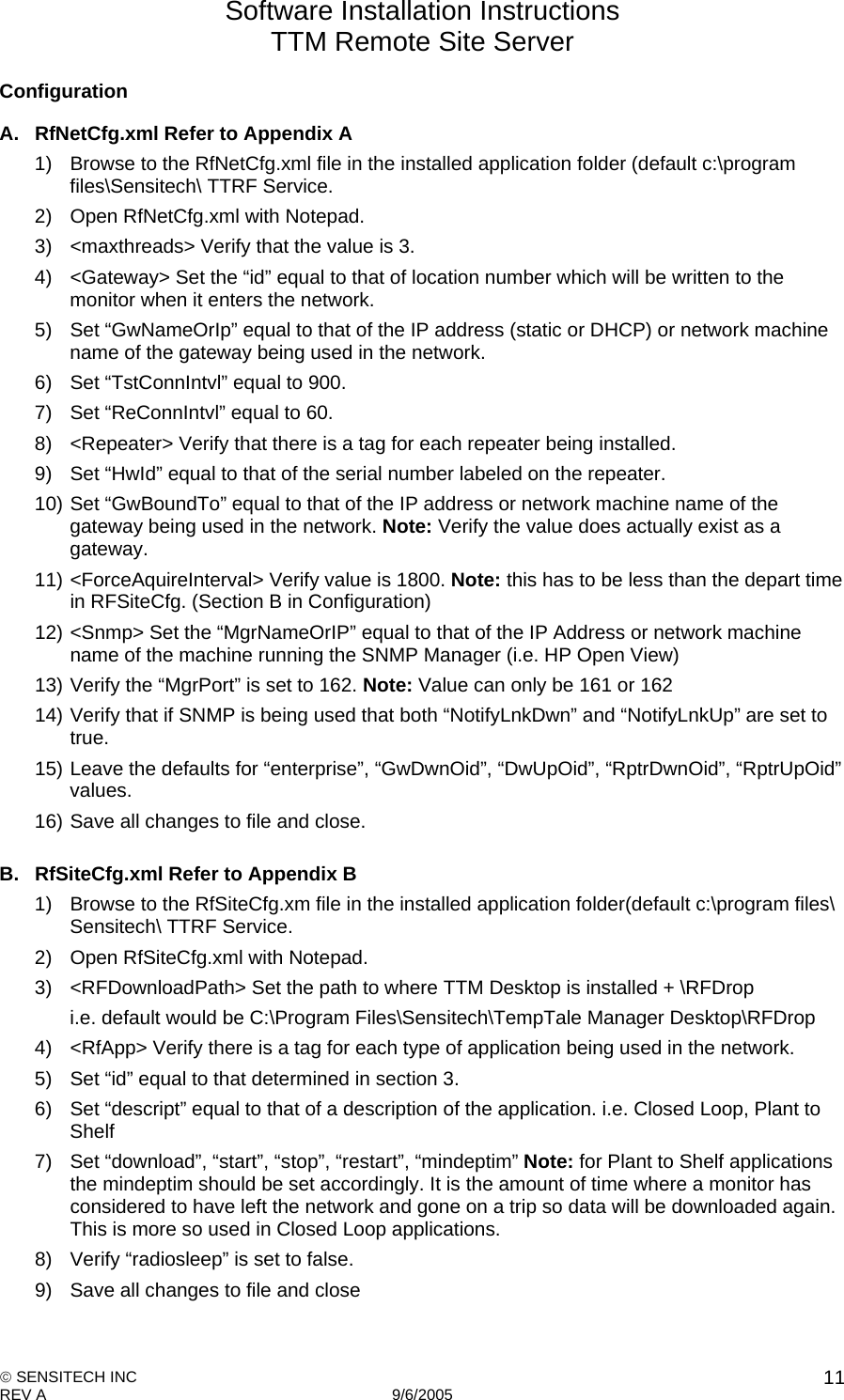 Software Installation Instructions TTM Remote Site Server   SENSITECH INC REV A   9/6/2005    11Configuration A.  RfNetCfg.xml Refer to Appendix A 1)  Browse to the RfNetCfg.xml file in the installed application folder (default c:\program files\Sensitech\ TTRF Service. 2)  Open RfNetCfg.xml with Notepad.  3)  &lt;maxthreads&gt; Verify that the value is 3. 4)  &lt;Gateway&gt; Set the “id” equal to that of location number which will be written to the monitor when it enters the network. 5)  Set “GwNameOrIp” equal to that of the IP address (static or DHCP) or network machine name of the gateway being used in the network. 6)  Set “TstConnIntvl” equal to 900. 7)  Set “ReConnIntvl” equal to 60. 8)  &lt;Repeater&gt; Verify that there is a tag for each repeater being installed. 9)  Set “HwId” equal to that of the serial number labeled on the repeater. 10) Set “GwBoundTo” equal to that of the IP address or network machine name of the gateway being used in the network. Note: Verify the value does actually exist as a gateway. 11) &lt;ForceAquireInterval&gt; Verify value is 1800. Note: this has to be less than the depart time in RFSiteCfg. (Section B in Configuration) 12) &lt;Snmp&gt; Set the “MgrNameOrIP” equal to that of the IP Address or network machine name of the machine running the SNMP Manager (i.e. HP Open View) 13) Verify the “MgrPort” is set to 162. Note: Value can only be 161 or 162 14) Verify that if SNMP is being used that both “NotifyLnkDwn” and “NotifyLnkUp” are set to true. 15) Leave the defaults for “enterprise”, “GwDwnOid”, “DwUpOid”, “RptrDwnOid”, “RptrUpOid” values. 16) Save all changes to file and close.  B.  RfSiteCfg.xml Refer to Appendix B 1)  Browse to the RfSiteCfg.xm file in the installed application folder(default c:\program files\ Sensitech\ TTRF Service. 2)  Open RfSiteCfg.xml with Notepad. 3)  &lt;RFDownloadPath&gt; Set the path to where TTM Desktop is installed + \RFDrop i.e. default would be C:\Program Files\Sensitech\TempTale Manager Desktop\RFDrop 4)  &lt;RfApp&gt; Verify there is a tag for each type of application being used in the network. 5)  Set “id” equal to that determined in section 3.  6)  Set “descript” equal to that of a description of the application. i.e. Closed Loop, Plant to Shelf 7)  Set “download”, “start”, “stop”, “restart”, “mindeptim” Note: for Plant to Shelf applications the mindeptim should be set accordingly. It is the amount of time where a monitor has considered to have left the network and gone on a trip so data will be downloaded again. This is more so used in Closed Loop applications. 8)  Verify “radiosleep” is set to false. 9)  Save all changes to file and close  