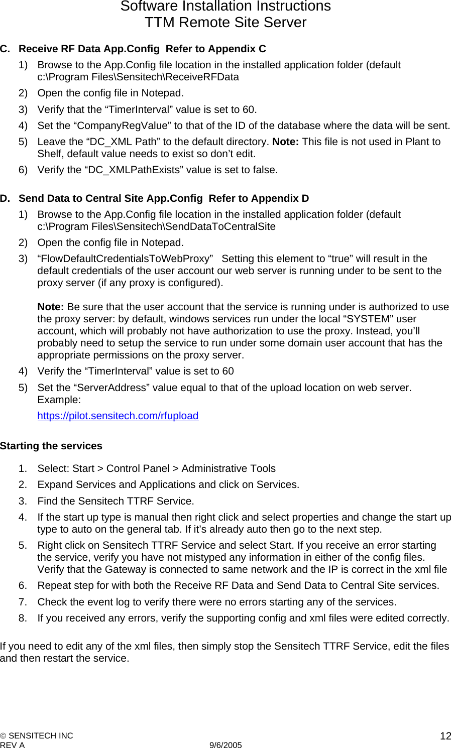 Software Installation Instructions TTM Remote Site Server   SENSITECH INC REV A   9/6/2005    12C.  Receive RF Data App.Config  Refer to Appendix C 1)  Browse to the App.Config file location in the installed application folder (default c:\Program Files\Sensitech\ReceiveRFData 2)  Open the config file in Notepad. 3)  Verify that the “TimerInterval” value is set to 60.  4)  Set the “CompanyRegValue” to that of the ID of the database where the data will be sent. 5)  Leave the “DC_XML Path” to the default directory. Note: This file is not used in Plant to Shelf, default value needs to exist so don’t edit. 6)  Verify the “DC_XMLPathExists” value is set to false.  D.  Send Data to Central Site App.Config  Refer to Appendix D 1)  Browse to the App.Config file location in the installed application folder (default c:\Program Files\Sensitech\SendDataToCentralSite 2)  Open the config file in Notepad. 3) “FlowDefaultCredentialsToWebProxy”   Setting this element to “true” will result in the default credentials of the user account our web server is running under to be sent to the proxy server (if any proxy is configured).    Note: Be sure that the user account that the service is running under is authorized to use the proxy server: by default, windows services run under the local “SYSTEM” user account, which will probably not have authorization to use the proxy. Instead, you’ll probably need to setup the service to run under some domain user account that has the appropriate permissions on the proxy server. 4)  Verify the “TimerInterval” value is set to 60 5)  Set the “ServerAddress” value equal to that of the upload location on web server. Example: https://pilot.sensitech.com/rfupload  Starting the services 1.  Select: Start &gt; Control Panel &gt; Administrative Tools 2.  Expand Services and Applications and click on Services. 3.  Find the Sensitech TTRF Service. 4.  If the start up type is manual then right click and select properties and change the start up type to auto on the general tab. If it’s already auto then go to the next step. 5.  Right click on Sensitech TTRF Service and select Start. If you receive an error starting the service, verify you have not mistyped any information in either of the config files. Verify that the Gateway is connected to same network and the IP is correct in the xml file 6.  Repeat step for with both the Receive RF Data and Send Data to Central Site services. 7.  Check the event log to verify there were no errors starting any of the services. 8.  If you received any errors, verify the supporting config and xml files were edited correctly.  If you need to edit any of the xml files, then simply stop the Sensitech TTRF Service, edit the files and then restart the service. 