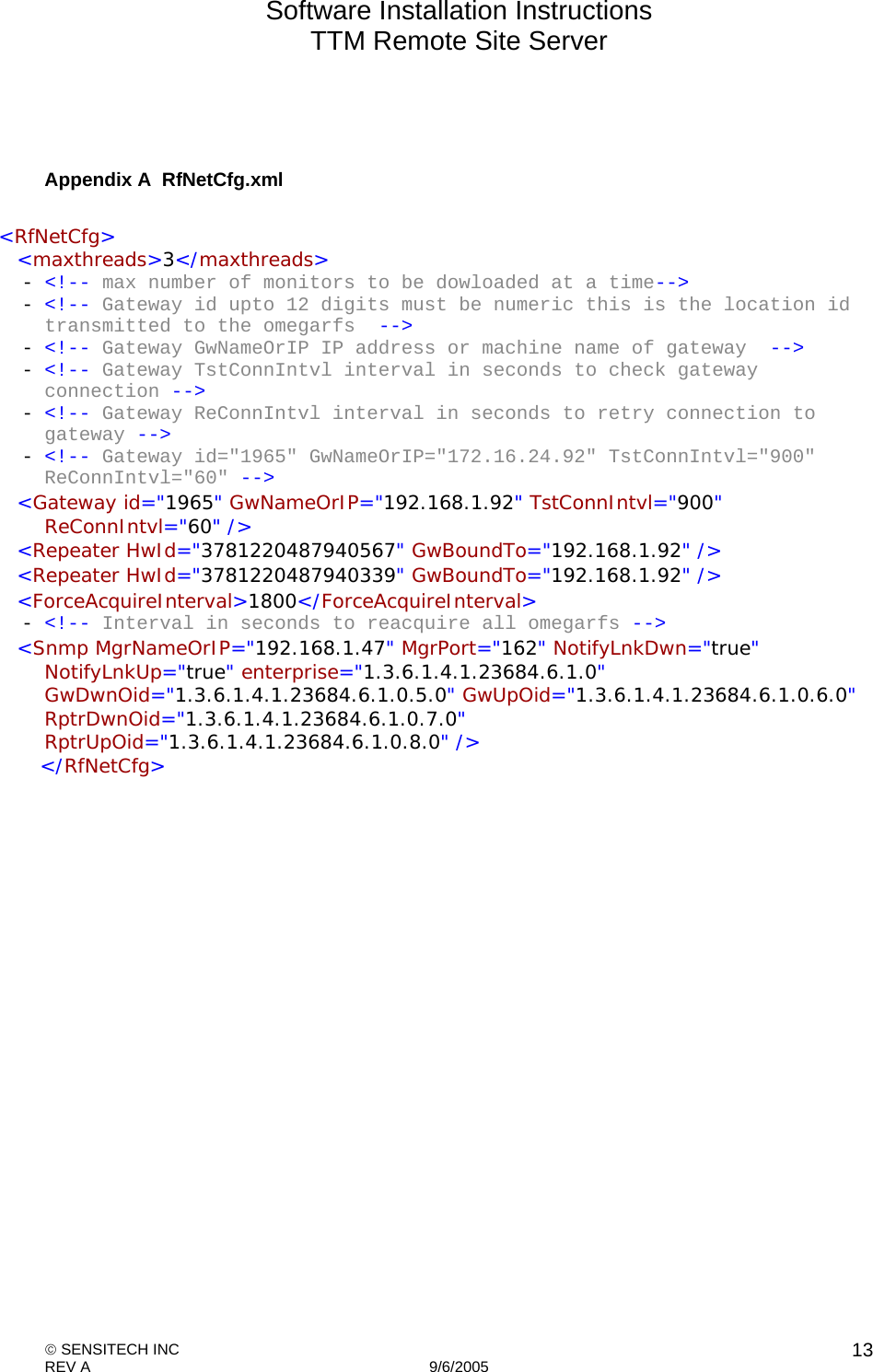 Software Installation Instructions TTM Remote Site Server   SENSITECH INC REV A   9/6/2005    13  Appendix A  RfNetCfg.xml   &lt;RfNetCfg&gt;   &lt;maxthreads&gt;3&lt;/maxthreads&gt;  - &lt;!-- max number of monitors to be dowloaded at a time--&gt;  - &lt;!-- Gateway id upto 12 digits must be numeric this is the location id transmitted to the omegarfs  --&gt;  - &lt;!-- Gateway GwNameOrIP IP address or machine name of gateway  --&gt;  - &lt;!-- Gateway TstConnIntvl interval in seconds to check gateway connection --&gt;  - &lt;!-- Gateway ReConnIntvl interval in seconds to retry connection to gateway --&gt;  - &lt;!-- Gateway id=&quot;1965&quot; GwNameOrIP=&quot;172.16.24.92&quot; TstConnIntvl=&quot;900&quot; ReConnIntvl=&quot;60&quot; --&gt;    &lt;Gateway id=&quot;1965&quot; GwNameOrIP=&quot;192.168.1.92&quot; TstConnIntvl=&quot;900&quot; ReConnIntvl=&quot;60&quot; /&gt;    &lt;Repeater HwId=&quot;3781220487940567&quot; GwBoundTo=&quot;192.168.1.92&quot; /&gt;    &lt;Repeater HwId=&quot;3781220487940339&quot; GwBoundTo=&quot;192.168.1.92&quot; /&gt;    &lt;ForceAcquireInterval&gt;1800&lt;/ForceAcquireInterval&gt;  - &lt;!-- Interval in seconds to reacquire all omegarfs --&gt;    &lt;Snmp MgrNameOrIP=&quot;192.168.1.47&quot; MgrPort=&quot;162&quot; NotifyLnkDwn=&quot;true&quot; NotifyLnkUp=&quot;true&quot; enterprise=&quot;1.3.6.1.4.1.23684.6.1.0&quot; GwDwnOid=&quot;1.3.6.1.4.1.23684.6.1.0.5.0&quot; GwUpOid=&quot;1.3.6.1.4.1.23684.6.1.0.6.0&quot; RptrDwnOid=&quot;1.3.6.1.4.1.23684.6.1.0.7.0&quot; RptrUpOid=&quot;1.3.6.1.4.1.23684.6.1.0.8.0&quot; /&gt;    &lt;/RfNetCfg&gt;  