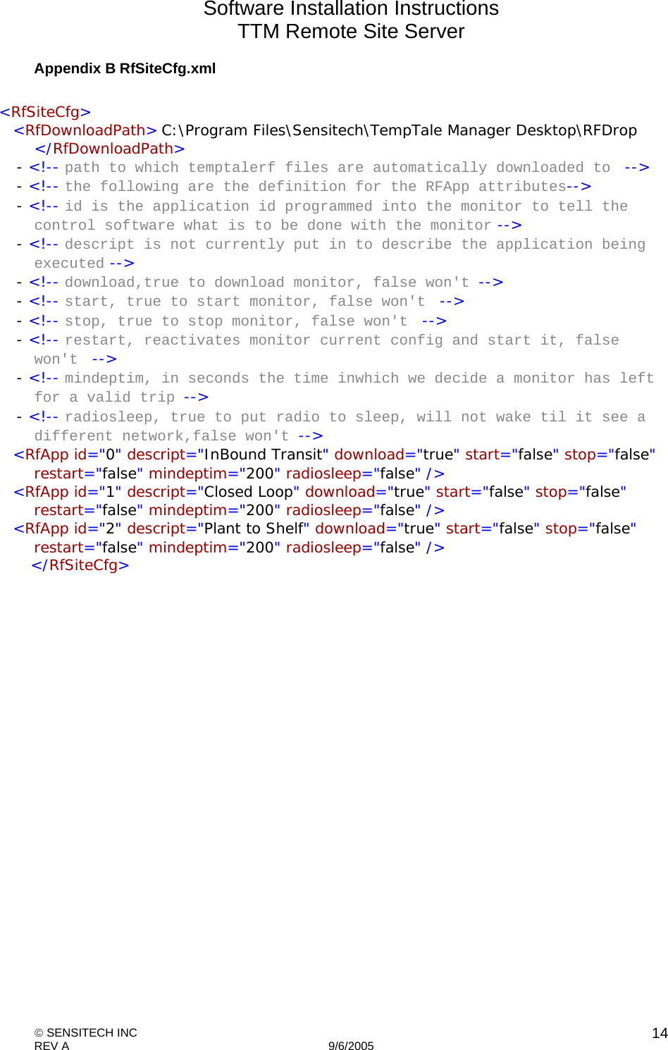 Software Installation Instructions TTM Remote Site Server   SENSITECH INC REV A   9/6/2005    14Appendix B RfSiteCfg.xml  &lt;RfSiteCfg&gt;   &lt;RfDownloadPath&gt; C:\Program Files\Sensitech\TempTale Manager Desktop\RFDrop &lt;/RfDownloadPath&gt;  - &lt;!-- path to which temptalerf files are automatically downloaded to  --&gt;  - &lt;!-- the following are the definition for the RFApp attributes--&gt;  - &lt;!-- id is the application id programmed into the monitor to tell the control software what is to be done with the monitor --&gt;  - &lt;!-- descript is not currently put in to describe the application being executed --&gt;  - &lt;!-- download,true to download monitor, false won&apos;t --&gt;  - &lt;!-- start, true to start monitor, false won&apos;t  --&gt;  - &lt;!-- stop, true to stop monitor, false won&apos;t  --&gt;  - &lt;!-- restart, reactivates monitor current config and start it, false won&apos;t  --&gt;  - &lt;!-- mindeptim, in seconds the time inwhich we decide a monitor has left for a valid trip --&gt;  - &lt;!-- radiosleep, true to put radio to sleep, will not wake til it see a different network,false won&apos;t --&gt;    &lt;RfApp id=&quot;0&quot; descript=&quot;InBound Transit&quot; download=&quot;true&quot; start=&quot;false&quot; stop=&quot;false&quot; restart=&quot;false&quot; mindeptim=&quot;200&quot; radiosleep=&quot;false&quot; /&gt;    &lt;RfApp id=&quot;1&quot; descript=&quot;Closed Loop&quot; download=&quot;true&quot; start=&quot;false&quot; stop=&quot;false&quot; restart=&quot;false&quot; mindeptim=&quot;200&quot; radiosleep=&quot;false&quot; /&gt;    &lt;RfApp id=&quot;2&quot; descript=&quot;Plant to Shelf&quot; download=&quot;true&quot; start=&quot;false&quot; stop=&quot;false&quot; restart=&quot;false&quot; mindeptim=&quot;200&quot; radiosleep=&quot;false&quot; /&gt;    &lt;/RfSiteCfg&gt;  