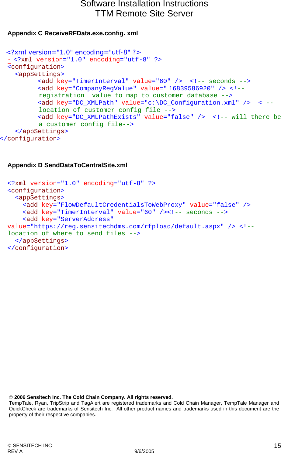 Software Installation Instructions TTM Remote Site Server   SENSITECH INC REV A   9/6/2005    15Appendix C ReceiveRFData.exe.config. xml    &lt;?xml version=&quot;1.0&quot; encoding=&quot;utf-8&quot; ?&gt;  - &lt;?xml version=&quot;1.0&quot; encoding=&quot;utf-8&quot; ?&gt; &lt;configuration&gt;   &lt;appSettings&gt;         &lt;add key=&quot;TimerInterval&quot; value=&quot;60&quot; /&gt;  &lt;!-- seconds --&gt;         &lt;add key=&quot;CompanyRegValue&quot; value=&quot; 16839586920&quot; /&gt; &lt;!-- registration  value to map to customer database --&gt;         &lt;add key=&quot;DC_XMLPath&quot; value=&quot;c:\DC_Configuration.xml&quot; /&gt;  &lt;!-- location of customer config file --&gt;         &lt;add key=&quot;DC_XMLPathExists&quot; value=&quot;false&quot; /&gt;  &lt;!-- will there be a customer config file--&gt;   &lt;/appSettings&gt; &lt;/configuration&gt;   Appendix D SendDataToCentralSite.xml  &lt;?xml version=&quot;1.0&quot; encoding=&quot;utf-8&quot; ?&gt; &lt;configuration&gt;   &lt;appSettings&gt;     &lt;add key=&quot;FlowDefaultCredentialsToWebProxy&quot; value=&quot;false&quot; /&gt;     &lt;add key=&quot;TimerInterval&quot; value=&quot;60&quot; /&gt;&lt;!-- seconds --&gt;     &lt;add key=&quot;ServerAddress&quot; value=&quot;https://reg.sensitechdms.com/rfpload/default.aspx&quot; /&gt; &lt;!-- location of where to send files --&gt;    &lt;/appSettings&gt; &lt;/configuration&gt;   2006 Sensitech Inc. The Cold Chain Company. All rights reserved.  TempTale, Ryan, TripStrip and TagAlert are registered trademarks and Cold Chain Manager, TempTale Manager and QuickCheck are trademarks of Sensitech Inc.  All other product names and trademarks used in this document are the property of their respective companies. 